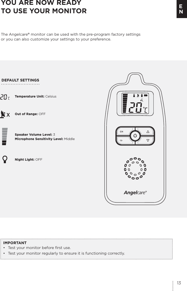 Temperature Unit: Celsius Out of Range: OFFSpeaker Volume Level: 3 Microphone Sensitivity Level: MiddleNight Light: OFFDEFAULT SETTINGS YOU ARE NOW READY  TO USE YOUR MONITORThe Angelcare® monitor can be used with the pre-program factory settings  or you can also customize your settings to your preference.IMPORTANT•  Test your monitor before first use.•  Test your monitor regularly to ensure it is functioning correctly. 13E N