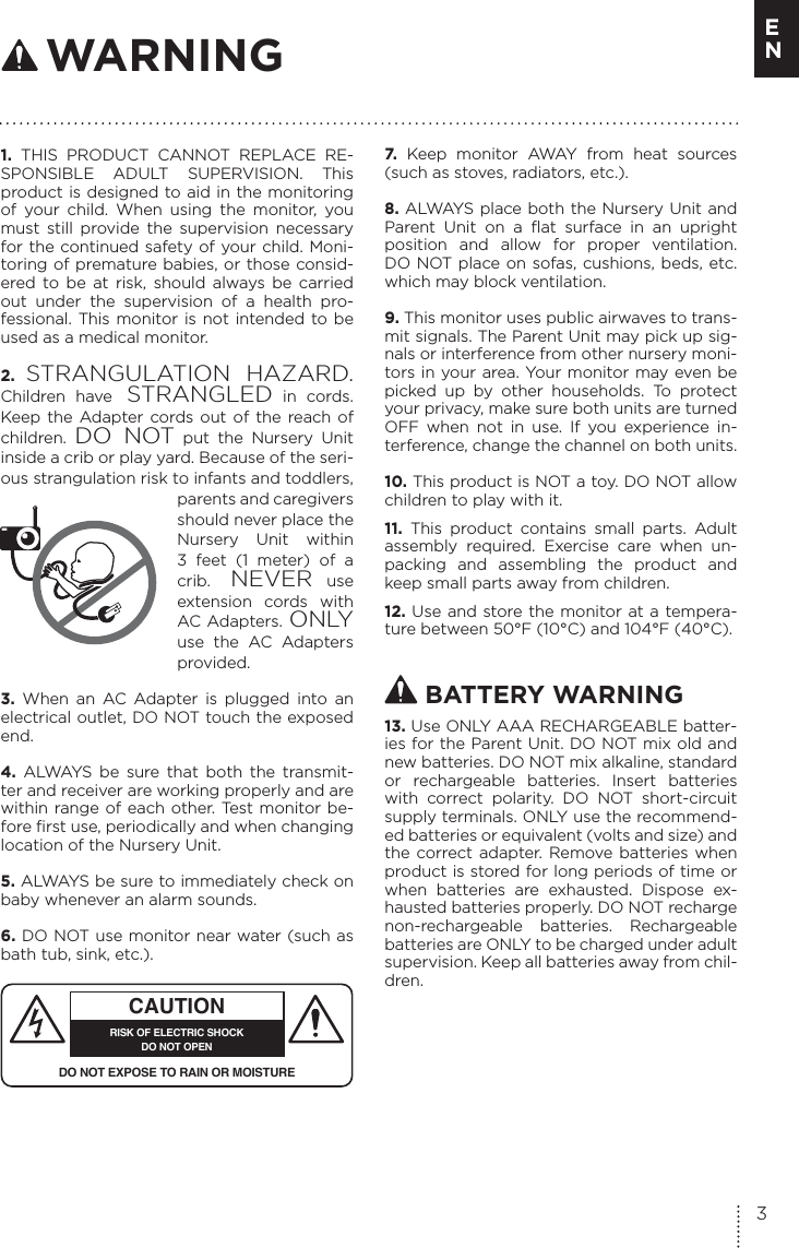 1. THIS PRODUCT CANNOT REPLACE RE-SPONSIBLE ADULT SUPERVISION. This product is designed to aid in the monitoring of your child. When using the monitor, you must still provide the supervision necessary for the continued safety of your child. Moni-toring of premature babies, or those consid-ered to be at risk, should always be carried out under the supervision of a health pro-fessional. This monitor is not intended to be used as a medical monitor.2.  STRANGULATION HAZARD. Children have STRANGLED in cords. Keep the Adapter cords out of the reach of children.  DO NOT put the Nursery Unit inside a crib or play yard. Because of the seri-ous strangulation risk to infants and toddlers, parents and caregivers should never place the Nursery Unit within 3 feet (1 meter) of a crib. NEVER use extension cords with AC Adapters. ONLY use the AC Adapters provided.3. When an AC Adapter is plugged into an electrical outlet, DO NOT touch the exposed end.4.  ALWAYS be sure that both the transmit-ter and receiver are working properly and are within range of each other. Test monitor be-fore first use, periodically and when changing location of the Nursery Unit.5. ALWAYS be sure to immediately check on baby whenever an alarm sounds. 6. DO NOT use monitor near water (such as bath tub, sink, etc.). CAUTIONRISK OF ELECTRIC SHOCKDO NOT OPENDO NOT EXPOSE TO RAIN OR MOISTURE7.  Keep monitor AWAY from heat sources (such as stoves, radiators, etc.). 8. ALWAYS place both the Nursery Unit and Parent Unit on a flat surface in an upright position and allow for proper ventilation. DO NOT place on sofas, cushions, beds, etc. which may block ventilation.9. This monitor uses public airwaves to trans-mit signals. The Parent Unit may pick up sig-nals or interference from other nursery moni-tors in your area. Your monitor may even be picked up by other households. To protect your privacy, make sure both units are turned OFF when not in use. If you experience in-terference, change the channel on both units.10. This product is NOT a toy. DO NOT allow children to play with it. 11.  This product contains small parts. Adult assembly required. Exercise care when un-packing and assembling the product and keep small parts away from children.12. Use and store the monitor at a tempera-ture between 50°F (10°C) and 104°F (40°C). BATTERY WARNING13. Use ONLY AAA RECHARGEABLE batter-ies for the Parent Unit. DO NOT mix old and new batteries. DO NOT mix alkaline, standard or rechargeable batteries. Insert batteries with correct polarity. DO NOT short-circuit supply terminals. ONLY use the recommend-ed batteries or equivalent (volts and size) and the correct adapter. Remove batteries when product is stored for long periods of time or when batteries are exhausted. Dispose ex-hausted batteries properly. DO NOT recharge non-rechargeable batteries. Rechargeable batteries are ONLY to be charged under adult supervision. Keep all batteries away from chil-dren. WARNING3E N