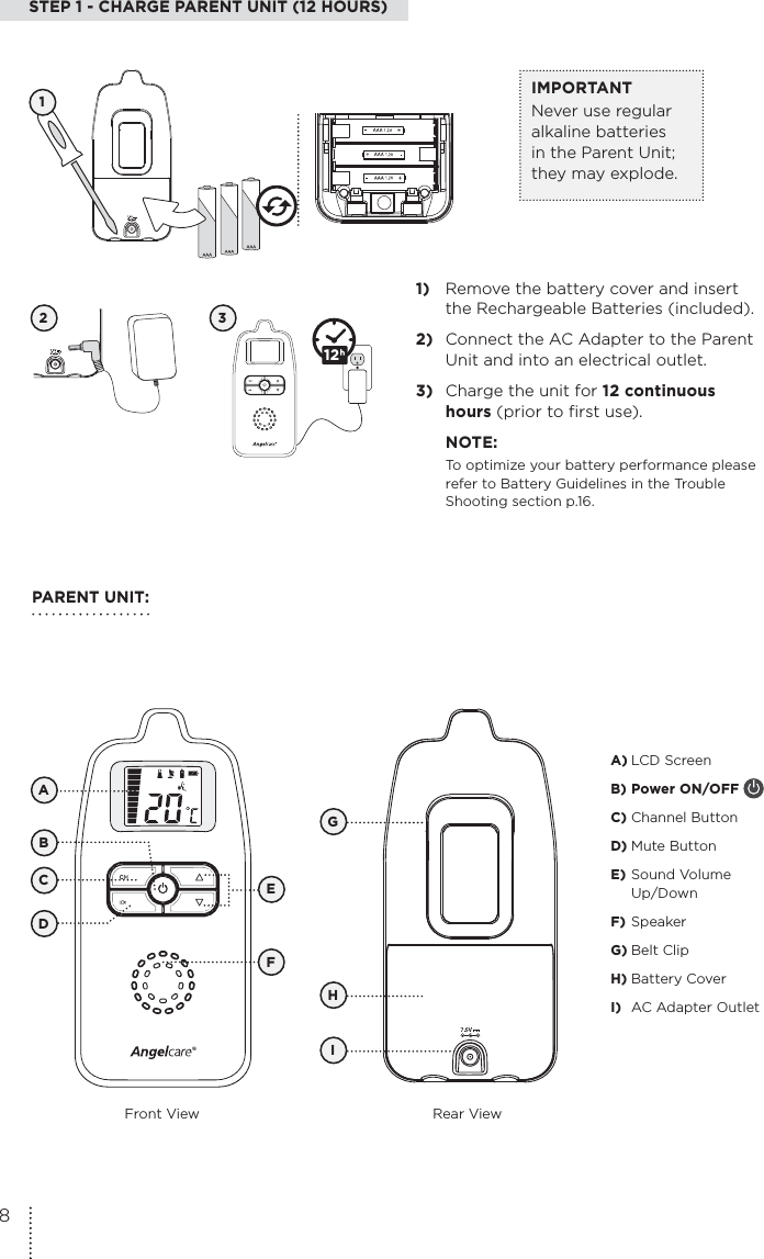 STEP 1 - CHARGE PARENT UNIT (12 HOURS)2 31)  Remove the battery cover and insert the Rechargeable Batteries (included).2)  Connect the AC Adapter to the Parent  Unit and into an electrical outlet.3)  Charge the unit for 12 continuous hours (prior to first use). NOTE:To optimize your battery performance please refer to Battery Guidelines in the Trouble Shooting section p.16.12IMPORTANTNever use regular alkaline batteries in the Parent Unit; they may explode. PARENT UNIT:Front View Rear ViewEGHICDA) LCD Screen B) Power ON/OFF C) Channel ButtonD) Mute ButtonE) Sound Volume  Up/DownF) SpeakerG) Belt ClipH) Battery CoverI)  AC Adapter OutletFBA18