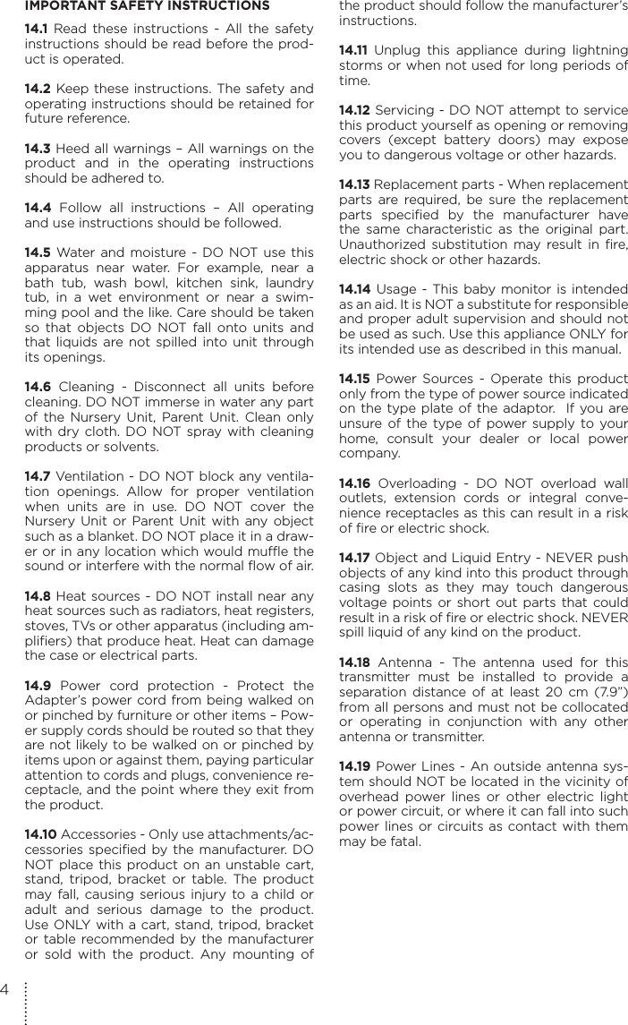 IMPORTANT SAFETY INSTRUCTIONS14.1 Read these instructions - All the safety instructions should be read before the prod-uct is operated.14.2 Keep these instructions. The safety and operating instructions should be retained for future reference.14.3 Heed all warnings – All warnings on the product and in the operating instructions should be adhered to.14.4 Follow all instructions – All operating and use instructions should be followed.14.5 Water and moisture - DO NOT use this apparatus near water. For example, near a bath tub, wash bowl, kitchen sink, laundry tub, in a wet environment or near a swim-ming pool and the like. Care should be taken so that objects DO NOT fall onto units and that liquids are not spilled into unit through its openings.14.6 Cleaning - Disconnect all units before cleaning. DO NOT immerse in water any part of the Nursery Unit, Parent Unit. Clean only with dry cloth. DO NOT spray with cleaning products or solvents.14.7 Ventilation - DO NOT block any ventila-tion openings. Allow for proper ventilation when units are in use. DO NOT cover the Nursery Unit or Parent Unit with any object such as a blanket. DO NOT place it in a draw-er or in any location which would muffle the sound or interfere with the normal flow of air.14.8 Heat sources - DO NOT install near any heat sources such as radiators, heat registers, stoves, TVs or other apparatus (including am-plifiers) that produce heat. Heat can damage the case or electrical parts.14.9 Power cord protection - Protect the Adapter’s power cord from being walked on or pinched by furniture or other items – Pow-er supply cords should be routed so that they are not likely to be walked on or pinched by items upon or against them, paying particular attention to cords and plugs, convenience re-ceptacle, and the point where they exit from the product.14.10 Accessories - Only use attachments/ac-cessories specified by the manufacturer. DO NOT place this product on an unstable cart, stand, tripod, bracket or table. The product may fall, causing serious injury to a child or adult and serious damage to the product. Use ONLY with a cart, stand, tripod, bracket or table recommended by the manufacturer or sold with the product. Any mounting of the product should follow the manufacturer’s instructions.14.11 Unplug this appliance during lightning storms or when not used for long periods of time.14.12 Servicing - DO NOT attempt to service this product yourself as opening or removing covers (except battery doors) may expose you to dangerous voltage or other hazards.14.13 Replacement parts - When replacement parts are required, be sure the replacement parts specified by the manufacturer have the same characteristic as the original part. Unauthorized substitution may result in fire, electric shock or other hazards.14.14 Usage - This baby monitor is intended as an aid. It is NOT a substitute for responsible and proper adult supervision and should not be used as such. Use this appliance ONLY for its intended use as described in this manual.14.15 Power Sources - Operate this product only from the type of power source indicated on the type plate of the adaptor.  If you are unsure of the type of power supply to your home, consult your dealer or local power company.14.16 Overloading - DO NOT overload wall outlets, extension cords or integral conve-nience receptacles as this can result in a risk of fire or electric shock.14.17 Object and Liquid Entry - NEVER push objects of any kind into this product through casing slots as they may touch dangerous voltage points or short out parts that could result in a risk of fire or electric shock. NEVER spill liquid of any kind on the product.14.18 Antenna - The antenna used for this transmitter must be installed to provide a separation distance of at least 20 cm (7.9”) from all persons and must not be collocated or operating in conjunction with any other antenna or transmitter.14.19 Power Lines - An outside antenna sys-tem should NOT be located in the vicinity of overhead power lines or other electric light or power circuit, or where it can fall into such power lines or circuits as contact with them may be fatal.4