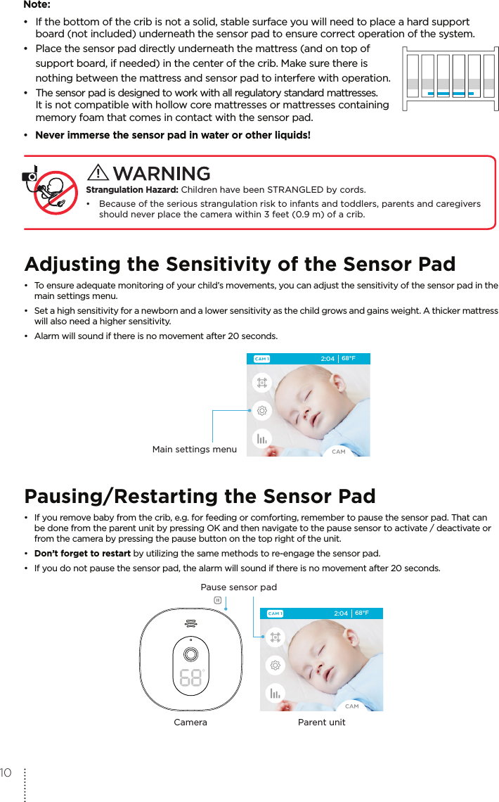 Note:•  If the bottom of the crib is not a solid, stable surface you will need to place a hard support   board (not included) underneath the sensor pad to ensure correct operation of the system.•  Place the sensor pad directly underneath the mattress (and on top of   support board, if needed) in the center of the crib. Make sure there is   nothing between the mattress and sensor pad to interfere with operation.• The sensor pad is designed to work with all regulatory standard mattresses.  It is not compatible with hollow core mattresses or mattresses containing   memory foam that comes in contact with the sensor pad.• Never immerse the sensor pad in water or other liquids!  Strangulation Hazard: Children have been STRANGLED by cords. • Because of the serious strangulation risk to infants and toddlers, parents and caregivers   should never place the camera within 3 feet (0.9 m) of a crib.Adjusting the Sensitivity of the Sensor Pad•  To ensure adequate monitoring of your child’s movements, you can adjust the sensitivity of the sensor pad in the   main settings menu. •  Set a high sensitivity for a newborn and a lower sensitivity as the child grows and gains weight. A thicker mattress   will also need a higher sensitivity.•  Alarm will sound if there is no movement after 20 seconds.2:04 68°FMain settings menuPausing/Restarting the Sensor Pad•  If you remove baby from the crib, e.g. for feeding or comforting, remember to pause the sensor pad. That can   be done from the parent unit by pressing OK and then navigate to the pause sensor to activate / deactivate or   from the camera by pressing the pause button on the top right of the unit.•  Don’t forget to restart by utilizing the same methods to re-engage the sensor pad.•  If you do not pause the sensor pad, the alarm will sound if there is no movement after 20 seconds.2:04 68°FPause sensor padParent unitCamera10
