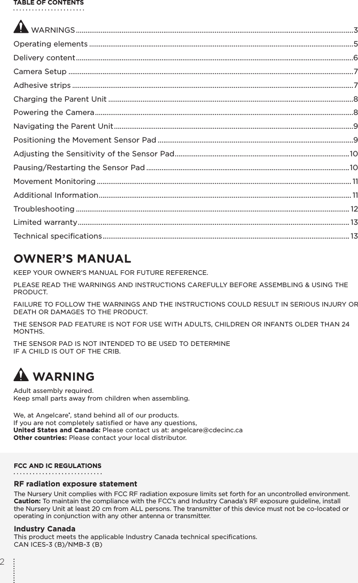 TABLE OF CONTENTS WARNINGS ..................................................................................................................................................3Operating elements ...........................................................................................................................................5Delivery content ..................................................................................................................................................6Camera Setup ......................................................................................................................................................7Adhesive strips ....................................................................................................................................................7Charging the Parent Unit .................................................................................................................................8Powering the Camera ........................................................................................................................................8Navigating the Parent Unit ..............................................................................................................................9Positioning the Movement Sensor Pad .......................................................................................................9Adjusting the Sensitivity of the Sensor Pad ............................................................................................ 10Pausing/Restarting the Sensor Pad ...........................................................................................................10Movement Monitoring ...................................................................................................................................... 11Additional Information ..................................................................................................................................... 11Troubleshooting ................................................................................................................................................ 12Limited warranty ............................................................................................................................................... 13Technical speciﬁcations .................................................................................................................................. 13OWNER’S MANUAL KEEP YOUR OWNER’S MANUAL FOR FUTURE REFERENCE.PLEASE READ THE WARNINGS AND INSTRUCTIONS CAREFULLY BEFORE ASSEMBLING &amp; USING THE PRODUCT.FAILURE TO FOLLOW THE WARNINGS AND THE INSTRUCTIONS COULD RESULT IN SERIOUS INJURY OR DEATH OR DAMAGES TO THE PRODUCT.THE SENSOR PAD FEATURE IS NOT FOR USE WITH ADULTS, CHILDREN OR INFANTS OLDER THAN 24 MONTHS.THE SENSOR PAD IS NOT INTENDED TO BE USED TO DETERMINE  IF A CHILD IS OUT OF THE CRIB. WARNINGAdult assembly required.Keep small parts away from children when assembling.We, at Angelcare®, stand behind all of our products.If you are not completely satisﬁed or have any questions,United States and Canada: Please contact us at: angelcare@cdecinc.caOther countries: Please contact your local distributor.FCC AND IC REGULATIONSRF radiation exposure statementThe Nursery Unit complies with FCC RF radiation exposure limits set forth for an uncontrolled environment. Caution: To maintain the compliance with the FCC’s and Industry Canada’s RF exposure guideline, install the Nursery Unit at least 20 cm from ALL persons. The transmitter of this device must not be co-located or operating in conjunction with any other antenna or transmitter.Industry CanadaThis product meets the applicable Industry Canada technical speciﬁcations. CAN ICES-3 (B)/NMB-3 (B)2