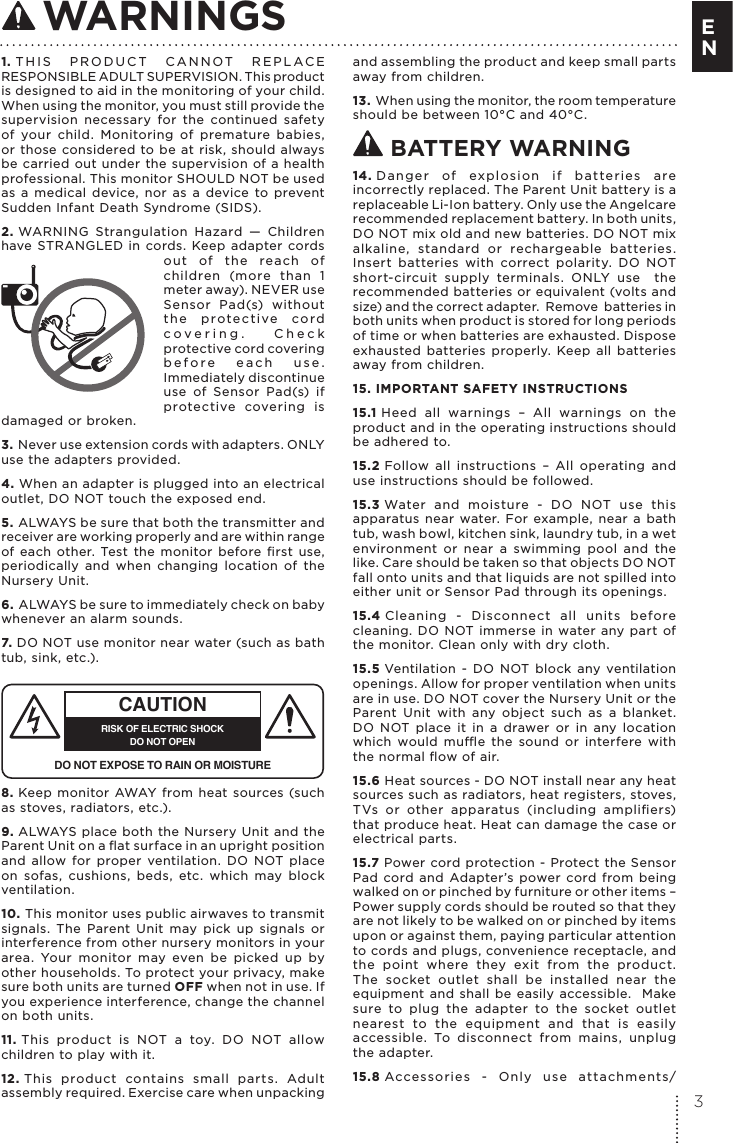 1. THIS PRODUCT CANNOT REPLACE RESPONSIBLE ADULT SUPERVISION. This product is designed to aid in the monitoring of your child. When using the monitor, you must still provide the supervision necessary for the continued safety of your child. Monitoring of premature babies, or those considered to be at risk, should always be carried out under the supervision of a health professional. This monitor SHOULD NOT be used as a medical device, nor as a device to prevent Sudden Infant Death Syndrome (SIDS).2. WARNING Strangulation Hazard — Children have STRANGLED in cords. Keep adapter cords out of the reach of children (more than 1 meter away). NEVER use Sensor Pad(s) without the protective cord covering. Check protective cord covering before each use. Immediately discontinue use of Sensor Pad(s) if protective covering is damaged or broken.3. Never use extension cords with adapters. ONLY use the adapters provided. 4. When an adapter is plugged into an electrical outlet, DO NOT touch the exposed end.5. ALWAYS be sure that both the transmitter and receiver are working properly and are within range of each other. Test the monitor before ﬁrst use, periodically and when changing location of the Nursery Unit.6. ALWAYS be sure to immediately check on baby whenever an alarm sounds. 7. DO NOT use monitor near water (such as bath tub, sink, etc.). CAUTIONRISK OF ELECTRIC SHOCKDO NOT OPENDO NOT EXPOSE TO RAIN OR MOISTURE8. Keep monitor AWAY from heat sources (such as stoves, radiators, etc.). 9. ALWAYS place both the Nursery Unit and the Parent Unit on a ﬂat surface in an upright position and allow for proper ventilation. DO NOT place on sofas, cushions, beds, etc. which may block ventilation.10. This monitor uses public airwaves to transmit signals. The Parent Unit may pick up signals or interference from other nursery monitors in your area. Your monitor may even be picked up by other households. To protect your privacy, make sure both units are turned OFF when not in use. If you experience interference, change the channel on both units.11. This product is NOT a toy. DO NOT allow children to play with it. 12. This product contains small parts. Adult assembly required. Exercise care when unpacking and assembling the product and keep small parts away from children.13. When using the monitor, the room temperature should be between 10°C and 40°C. BATTERY WARNING14. Danger of explosion if batteries are incorrectly replaced. The Parent Unit battery is a replaceable Li-Ion battery. Only use the Angelcare recommended replacement battery. In both units, DO NOT mix old and new batteries. DO NOT mix alkaline, standard or rechargeable batteries. Insert batteries with correct polarity. DO NOT short-circuit supply terminals. ONLY use  the recommended batteries or equivalent (volts and size) and the correct adapter.  Remove  batteries in both units when product is stored for long periods of time or when batteries are exhausted. Dispose exhausted batteries properly. Keep all batteries away from children.15. IMPORTANT SAFETY INSTRUCTIONS15.1 Heed all warnings – All warnings on the product and in the operating instructions should be adhered to.15.2 Follow all instructions – All operating and use instructions should be followed.15.3 Water and moisture - DO NOT use this apparatus near water. For example, near a bath tub, wash bowl, kitchen sink, laundry tub, in a wet environment or near a swimming pool and the like. Care should be taken so that objects DO NOT fall onto units and that liquids are not spilled into either unit or Sensor Pad through its openings.15.4 Cleaning - Disconnect all units before cleaning. DO NOT immerse in water any part of the monitor. Clean only with dry cloth. 15.5 Ventilation - DO NOT block any ventilation openings. Allow for proper ventilation when units are in use. DO NOT cover the Nursery Unit or the Parent Unit with any object such as a blanket. DO NOT place it in a drawer or in any location which would mue the sound or interfere with the normal ﬂow of air.15.6 Heat sources - DO NOT install near any heat sources such as radiators, heat registers, stoves, TVs or other apparatus (including ampliﬁers) that produce heat. Heat can damage the case or electrical parts.15.7 Power cord protection - Protect the Sensor Pad cord and Adapter’s power cord from being walked on or pinched by furniture or other items – Power supply cords should be routed so that they are not likely to be walked on or pinched by items upon or against them, paying particular attention to cords and plugs, convenience receptacle, and the point where they exit from the product.  The socket outlet shall be installed near the equipment and shall be easily accessible.  Make sure to plug the adapter to the socket outlet nearest to the equipment and that is easily accessible. To disconnect from mains, unplug the adapter.15.8 Accessories - Only use attachments/ WARNINGS3E N