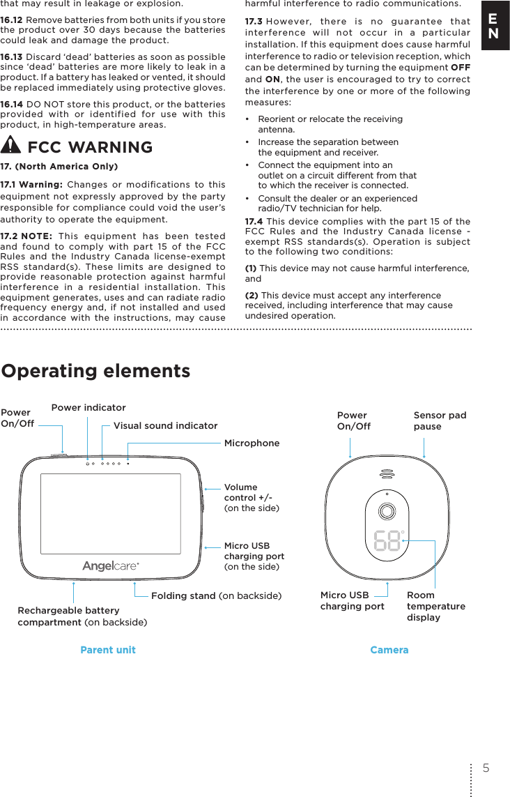 that may result in leakage or explosion.16.12 Remove batteries from both units if you store the product over 30 days because the batteries could leak and damage the product.16.13 Discard ‘dead’ batteries as soon as possible since ‘dead’ batteries are more likely to leak in a product. If a battery has leaked or vented, it should be replaced immediately using protective gloves.16.14 DO NOT store this product, or the batteries provided with or identified for use with this product, in high-temperature areas.  FCC WARNING 17. (North America Only)17.1 Warning: Changes or modiﬁcations to this equipment not expressly approved by the party responsible for compliance could void the user’s authority to operate the equipment.17.2 NOTE: This equipment has been tested and found to comply with part 15 of the FCC Rules and the Industry Canada license-exempt RSS standard(s). These limits are designed to provide reasonable protection against harmful interference in a residential installation. This equipment generates, uses and can radiate radio frequency energy and, if not installed and used in accordance with the instructions, may cause harmful interference to radio communications. 17.3 However, there is no guarantee that interference will not occur in a particular installation. If this equipment does cause harmful interference to radio or television reception, which can be determined by turning the equipment OFF and ON, the user is encouraged to try to correct the interference by one or more of the following measures:•  Reorient or relocate the receiving antenna.•  Increase the separation between  the equipment and receiver.•  Connect the equipment into an  outlet on a circuit dierent from that to which the receiver is connected.•  Consult the dealer or an experienced  radio/TV technician for help.17.4 This device complies with the part 15 of the FCC Rules and the Industry Canada license - exempt RSS standards(s). Operation is subject to the following two conditions:(1) This device may not cause harmful interference, and(2) This device must accept any interference received, including interference that may cause undesired operation. Operating elementsRoomtemperature displayMicro USB charging portPower On/Off  Power On/Off Sensor pad pause Micro USB charging port(on the side)Volume control +/-(on the side)Power indicatorVisual sound indicatorRechargeable battery compartment (on backside)Folding stand (on backside)MicrophoneParent unit Camera5E N