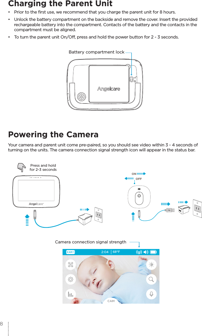 Charging the Parent Unit •  Prior to the first use, we recommend that you charge the parent unit for 8 hours.•  Unlock the battery compartment on the backside and remove the cover. Insert the provided   rechargeable battery into the compartment. Contacts of the battery and the contacts in the   compartment must be aligned.•  To turn the parent unit On/Off, press and hold the power button for 2 - 3 seconds.Battery compartment lockVOLUME+-AC410/AC417PU08/04/2016Powering the CameraYour camera and parent unit come pre-paired, so you should see video within 3 - 4 seconds of turning on the units. The camera connection signal strength icon will appear in the status bar. ONOFFPress and holdfor 2-3 secondsCamera connection signal strength2:04 68°F8