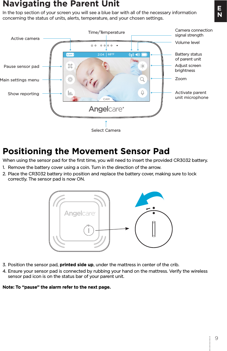 Navigating the Parent UnitIn the top section of your screen you will see a blue bar with all of the necessary information concerning the status of units, alerts, temperature, and your chosen settings.Positioning the Movement Sensor PadWhen using the sensor pad for the first time, you will need to insert the provided CR3032 battery.1.  Remove the battery cover using a coin. Turn in the direction of the arrow.2.  Place the CR3032 battery into position and replace the battery cover, making sure to lock  correctly. The sensor pad is now ON.3. Position the sensor pad, printed side up, under the mattress in center of the crib.4. Ensure your sensor pad is connected by rubbing your hand on the mattress. Verify the wireless   sensor pad icon is on the status bar of your parent unit.Note: To “pause” the alarm refer to the next page.2:0468°FActive camera Time/TemperatureVolume levelCamera connection signal strengthBattery status  of parent unitAdjust screen brightnessZoomActivate parent unit microphoneSelect CameraPause sensor padMain settings menuShow reporting9E N