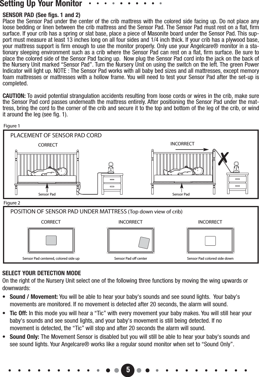 5Setting Up Your MonitorSensor Pad Sensor PadCORRECT INCORRECTCORRECTSensor Pad centered, colored side upINCORRECTSensor Pad o centerINCORRECTSensor Pad colored side downPOSITION OF SENSOR PAD UNDER MATTRESS (Top down view of crib)PLACEMENT OF SENSOR PAD CORDFigure 1Figure 2SENSOR PAD (See figs. 1 and 2)Place the Sensor Pad under the center of the crib mattress with the colored side facing up. Do not place anyloose bedding or linen between the crib mattress and the Sensor Pad. The Sensor Pad must rest on a flat, firmsurface. If your crib has a spring or slat base, place a piece of Masonite board under the Sensor Pad. This sup-port must measure at least 13 inches long on all four sides and 1/4 inch thick. If your crib has a plywood base,your mattress support is firm enough to use the monitor properly. Only use your Angelcare® monitor in a sta-tionary sleeping environment such as a crib where the Sensor Pad can rest on a flat, firm surface. Be sure toplace the colored side of the Sensor Pad facing up.  Now plug the Sensor Pad cord into the jack on the back ofthe Nursery Unit marked “Sensor Pad”. Turn the Nursery Unit on using the switch on the left. The green PowerIndicator will light up. NOTE : The Sensor Pad works with all baby bed sizes and all mattresses, except memoryfoam mattresses or mattresses with a hollow frame. You will need to test your Sensor Pad after the set-up iscompleted.CAUTION: To avoid potential strangulation accidents resulting from loose cords or wires in the crib, make surethe Sensor Pad cord passes underneath the mattress entirely. After positioning the Sensor Pad under the mat-tress, bring the cord to the corner of the crib and secure it to the top and bottom of the leg of the crib, or windit around the leg (see fig. 1).SELECT YOUR DETECTION MODEOn the right of the Nursery Unit select one of the following three functions by moving the wing upwards ordownwards:•Sound / Movement: You will be able to hear your baby&apos;s sounds and see sound lights.  Your baby&apos;s    movements are monitored. If no movement is detected after 20 seconds, the alarm will sound.•  Tic Off: In this mode you will hear a “Tic” with every movement your baby makes. You will still hear your baby&apos;s sounds and see sound lights, and your baby&apos;s movement is still being detected. If no movement is detected, the “Tic” will stop and after 20 seconds the alarm will sound.•  Sound Only: The Movement Sensor is disabled but you will still be able to hear your baby&apos;s sounds and see sound lights. Your Angelcare® works like a regular sound monitor when set to “Sound Only”.