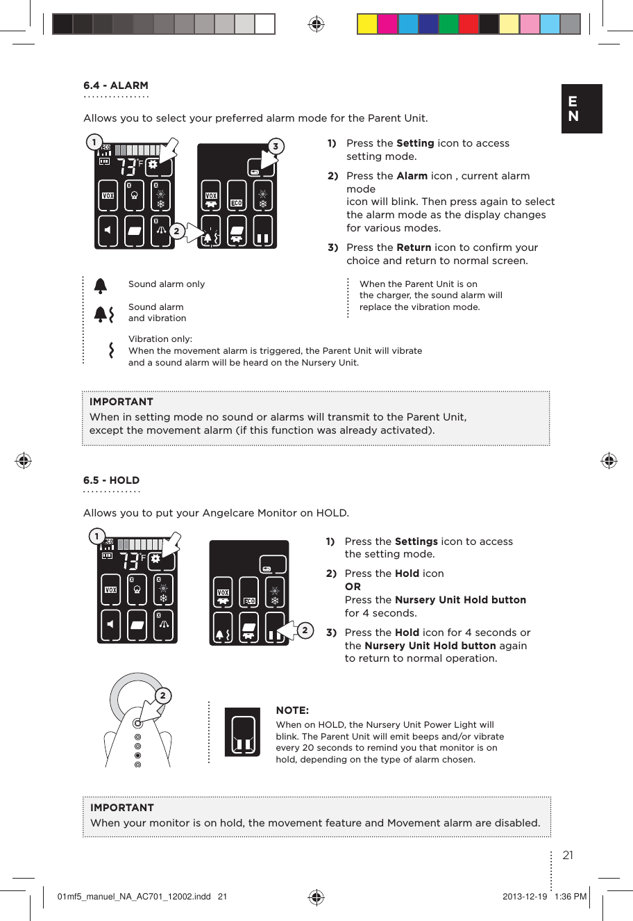 6.4 - ALARMAllows you to select your preferred alarm mode for the Parent Unit.1)  Press the Setting icon to access  setting mode.2)  Press the Alarm icon , current alarm mode  icon will blink. Then press again to select  the alarm mode as the display changes  for various modes. 3)  Press the Return icon to conﬁrm your  choice and return to normal screen. IMPORTANTWhen in setting mode no sound or alarms will transmit to the Parent Unit,  except the movement alarm (if this function was already activated).When the Parent Unit is on  the charger, the sound alarm will  replace the vibration mode.Sound alarm onlyVibration only:When the movement alarm is triggered, the Parent Unit will vibrate  and a sound alarm will be heard on the Nursery Unit.123Sound alarm and vibration 6.5 - HOLD Allows you to put your Angelcare Monitor on HOLD.1)  Press the Settings icon to access  the setting mode.2)  Press the Hold icon OR Press the Nursery Unit Hold button  for 4 seconds.3)  Press the Hold icon for 4 seconds or  the Nursery Unit Hold button again  to return to normal operation.NOTE:When on HOLD, the Nursery Unit Power Light will blink. The Parent Unit will emit beeps and/or vibrate every 20 seconds to remind you that monitor is on hold, depending on the type of alarm chosen.IMPORTANTWhen your monitor is on hold, the movement feature and Movement alarm are disabled.12221E N01mf5_manuel_NA_AC701_12002.indd   21 2013-12-19   1:36 PM
