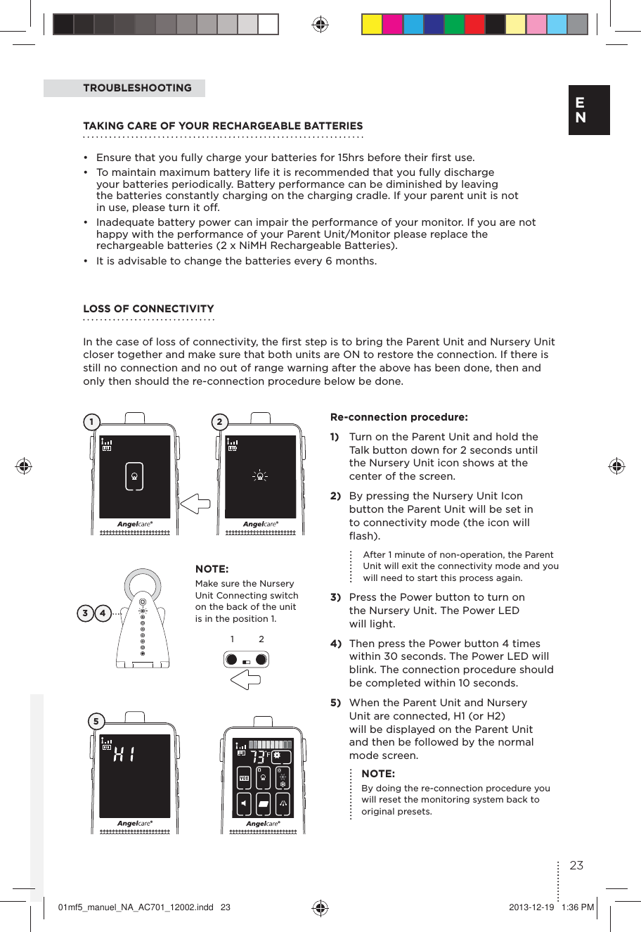 NOTE:Make sure the Nursery Unit Connecting switch on the back of the unit is in the position 1.TROUBLESHOOTING3 4Re-connection procedure:1)  Turn on the Parent Unit and hold the  Talk button down for 2 seconds until  the Nursery Unit icon shows at the  center of the screen.2)  By pressing the Nursery Unit Icon  button the Parent Unit will be set in  to connectivity mode (the icon will ﬂash).  After 1 minute of non-operation, the Parent Unit will exit the connectivity mode and you will need to start this process again.3)  Press the Power button to turn on  the Nursery Unit. The Power LED  will light. 4)  Then press the Power button 4 times  within 30 seconds. The Power LED will blink. The connection procedure should  be completed within 10 seconds.5)  When the Parent Unit and Nursery  Unit are connected, H1 (or H2) will be displayed on the Parent Unit  and then be followed by the normal  mode screen.1 25NOTE:By doing the re-connection procedure you will reset the monitoring system back to original presets.LOSS OF CONNECTIVITY In the case of loss of connectivity, the ﬁrst step is to bring the Parent Unit and Nursery Unit closer together and make sure that both units are ON to restore the connection. If there is still no connection and no out of range warning after the above has been done, then and only then should the re-connection procedure below be done.TAKING CARE OF YOUR RECHARGEABLE BATTERIES•  Ensure that you fully charge your batteries for 15hrs before their ﬁrst use. •  To maintain maximum battery life it is recommended that you fully discharge  your batteries periodically. Battery performance can be diminished by leaving  the batteries constantly charging on the charging cradle. If your parent unit is not  in use, please turn it off. •  Inadequate battery power can impair the performance of your monitor. If you are not happy with the performance of your Parent Unit/Monitor please replace the rechargeable batteries (2 x NiMH Rechargeable Batteries). •  It is advisable to change the batteries every 6 months.1223E N01mf5_manuel_NA_AC701_12002.indd   23 2013-12-19   1:36 PM