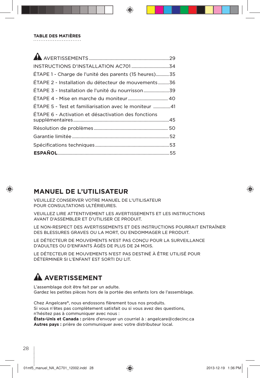 TABLE DES MATIÈRESMANUEL DE L’UTILISATEURVEUILLEZ CONSERVER VOTRE MANUEL DE L’UTILISATEUR POUR CONSULTATIONS ULTÉRIEURES.VEUILLEZ LIRE ATTENTIVEMENT LES AVERTISSEMENTS ET LES INSTRUCTIONS AVANT D’ASSEMBLER ET D’UTILISER CE PRODUIT.LE NON-RESPECT DES AVERTISSEMENTS ET DES INSTRUCTIONS POURRAIT ENTRAÎNER DES BLESSURES GRAVES OU LA MORT, OU ENDOMMAGER LE PRODUIT.LE DÉTECTEUR DE MOUVEMENTS N’EST PAS CONÇU POUR LA SURVEILLANCE D’ADULTES OU D’ENFANTS ÂGÉS DE PLUS DE 24 MOIS. LE DÉTECTEUR DE MOUVEMENTS N’EST PAS DESTINÉ À ÊTRE UTILISÉ POUR DÉTERMINER SI L’ENFANT EST SORTI DU LIT. AVERTISSEMENTL’assemblage doit être fait par un adulte.Gardez les petites pièces hors de la portée des enfants lors de l’assemblage.Chez Angelcare®, nous endossons ﬁèrement tous nos produits.Si vous n’êtes pas complètement satisfait ou si vous avez des questions, n’hésitez pas à communiquer avec nous : États-Unis et Canada : prière d’envoyer un courriel à : angelcare@cdecinc.ca Autres pays : prière de communiquer avec votre distributeur local. AVERTISSEMENTS ..................................................................29INSTRUCTIONS D’INSTALLATION AC701 ...............................34ÉTAPE 1 - Charge de l’unité des parents (15 heures)...........35ÉTAPE 2 - Installation du détecteur de mouvements .........36ÉTAPE 3 - Installation de l’unité du nourrisson .....................39ÉTAPE 4 - Mise en marche du moniteur ................................. 40ÉTAPE 5 - Test et familiarisation avec le moniteur  ..............41ÉTAPE 6 - Activation et désactivation des fonctions supplémentaires ...............................................................................45Résolution de problèmes ............................................................. 50Garantie limitée ................................................................................52Spéciﬁcations techniques .............................................................53ESPAÑOL ............................................................................................ 552801mf5_manuel_NA_AC701_12002.indd   28 2013-12-19   1:36 PM
