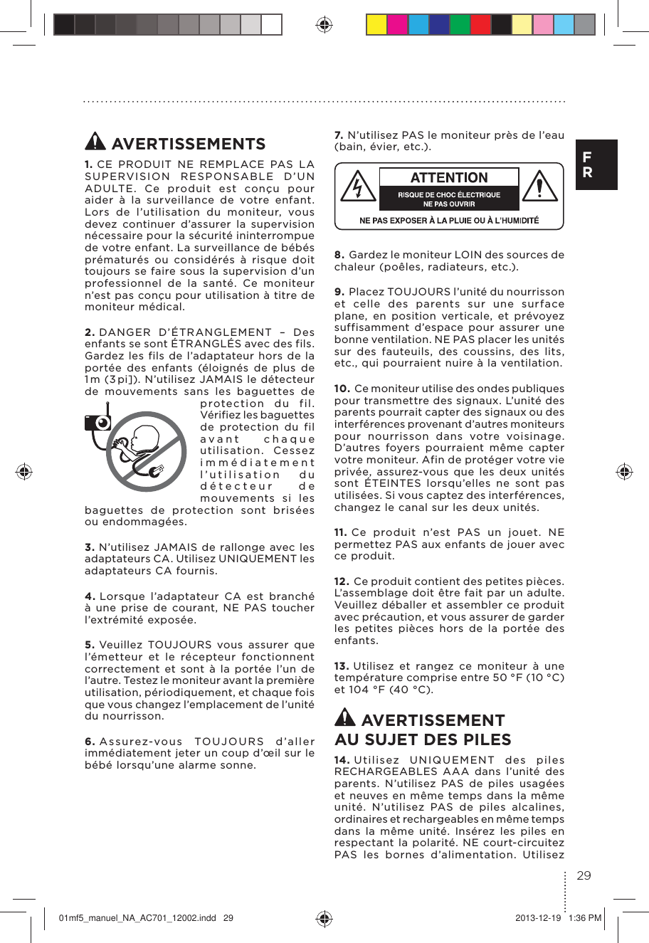  AVERTISSEMENTS1. CE PRODUIT NE REMPLACE PAS LA SUPERVISION RESPONSABLE D’UN ADULTE. Ce produit est conçu pour aider à la surveillance de votre enfant. Lors de l’utilisation du moniteur, vous devez continuer d’assurer la supervision nécessaire pour la sécurité ininterrompue de votre enfant. La surveillance de bébés prématurés ou considérés à risque doit toujours se faire sous la supervision d’un professionnel de la santé. Ce moniteur n’est pas conçu pour utilisation à titre de moniteur médical.2. DANGER D’ÉTRANGLEMENT – Des enfants se sont ÉTRANGLÉS avec des fils. Gardez les fils de l’adaptateur hors de la portée des enfants (éloignés de plus de 1 m (3 pi]). N’utilisez JAMAIS le détecteur de mouvements sans les baguettes de protection du fil. Vérifiez les baguettes de protection du fil avant chaque utilisation. Cessez immédiatement l’utilisation du détecteur de mouvements si les baguettes de protection sont brisées  ou endommagées.3. N’utilisez JAMAIS de rallonge avec les adaptateurs CA. Utilisez UNIQUEMENT les adaptateurs CA fournis.4. Lorsque l’adaptateur CA est branché à une prise de courant, NE PAS toucher l’extrémité exposée.5. Veuillez TOUJOURS vous assurer que l’émetteur et le récepteur fonctionnent correctement et sont à la portée l’un de l’a utre. Testez le m oniteur ava nt la pre mière utilisation, périodiquement, et chaque fois que vous changez l’emplacement de l’unité du nourrisson.6. Assurez-vous TOUJOURS d’aller immédiatement jeter un coup d’œil sur le bébé lorsqu’une alarme sonne.7. N’utilisez PAS le moniteur près de l’eau (bain, évier, etc.).8. Gardez le moniteur LOIN des sources de chaleur (poêles, radiateurs, etc.).9. Placez TOUJOURS l’unité du nourrisson et celle des parents sur une surface plane, en position verticale, et prévoyez suffisamment d’espace pour assurer une bonne ventilation. NE PAS placer les unités sur des fauteuils, des coussins, des lits, etc., qui pourraient nuire à la ventilation.10. Ce moniteur utilise des ondes publiques pour transmettre des signaux. L’unité des parents pourrait capter des signaux ou des interférences provenant d’autres moniteurs pour nourrisson dans votre voisinage. D’autres foyers pourraient même capter votre moniteur. Afin de protéger votre vie privée, assurez-vous que les deux unités sont ÉTEINTES lorsqu’elles ne sont pas utilisées. Si vous captez des interférences, changez le canal sur les deux unités.11. Ce produit n’est PAS un jouet. NE permettez PAS aux enfants de jouer avec ce produit.12. Ce produit contient des petites pièces. L’assemblage doit être fait par un adulte. Veuillez déballer et assembler ce produit avec précaution, et vous assurer de garder les petites pièces hors de la portée des enfants.13. Utilisez et rangez ce moniteur à une température comprise entre 50 °F (10 °C) et 104 °F (40 °C). AVERTISSEMENT AU SUJET DES PILES14. Utilisez UNIQUEMENT des piles RECHARGEABLES AAA dans l’unité des parents. N’utilisez PAS de piles usagées et neuves en même temps dans la même unité. N’utilisez PAS de piles alcalines, ordinaires et rechargeables en même temps dans la même unité. Insérez les piles en respectant la polarité. NE court-circuitez PAS les bornes d’alimentation. Utilisez 29F R01mf5_manuel_NA_AC701_12002.indd   29 2013-12-19   1:36 PM
