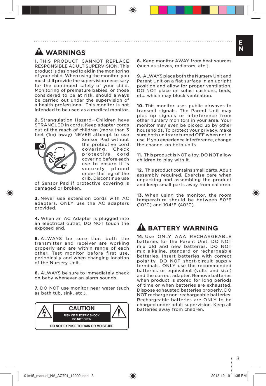  WARNINGS1. THIS PRODUCT CANNOT REPLACE RESPONSIBLE ADULT SUPERVISION. This product is designed to aid in th e m onitoring of your child. When using the monitor, you must still provide the supervision necessary for the continued safety of your child. Monitoring of premature babies, or those considered to be at risk, should always be carried out under the supervision of a health professional. This monitor is not intended to be used as a medical monitor.2. Strangulation Hazard—Children have  STRANGLED in cords. Keep adapter cords out of the reach of children (more than 3 feet (1m) away) NEVER attempt to use Sensor Pad without the protective cord covering. Check protective cord covering before each use to ensure it is securely placed under the leg of the crib. Discontinue use of Sensor Pad if protective covering is damaged or broken.3. Never use extension cords with AC adapters. ONLY use the AC adapters provided. 4. When an AC Adapter is plugged into an electrical outlet, DO NOT touch the exposed end.5. ALWAYS be sure that both the transmitter and receiver are working properly and are within range of each other. Test monitor before first use, periodically and when changing location of the Nursery Unit.6. ALWAYS be sure to immediately check on baby whenever an alarm sounds. 7. CAUTIONRISK OF ELECTRIC SHOCKDO NOT OPENDO NOT EXPOSE TO RAIN OR MOISTUREDO NOT use monitor near water (such as bath tub, sink, etc.).8. Keep monitor AWAY from heat sources (such as stoves, radiators, etc.). 9. ALWAYS place both the Nursery Unit and Parent Unit on a flat surface in an upright position and allow for proper ventilation. DO NOT place on sofas, cushions, beds, etc. which may block ventilation.10. This monitor uses public airwaves to transmit signals. The Parent Unit may pick up signals or interference from other nursery monitors in your area. Your monitor may even be picked up by other households. To protect your privacy, make sure both units are turned OFF when not in use. If you experience interference, change the channel on both units.11. This product is NOT a toy. DO NOT allow children to play with it. 12. This product contains small parts. Adult assembly required. Exercise care when unpacking and assembling the product and keep small parts away from children.13. When using the monitor, the room temperature should be between 50°F (10°C) and 104°F (40°C). BATTERY WARNING14. Use ONLY AAA RECHARGEABLE batteries for the Parent Unit. DO NOT mix old and new batteries. DO NOT mix alkaline, standard or rechargeable batteries. Insert batteries with correct polarity. DO NOT short-circuit supply terminals. ONLY use the recommended batteries or equivalent (volts and size) and the correct adapter. Remove batteries when product is stored for long periods of time or when batteries are exhausted. Dispose exhausted batteries properly. DO NOT recharge non-rechargeable batteries. Rechargeable batteries are ONLY to be charged under adult supervision. Keep all batteries away from children.3E N01mf5_manuel_NA_AC701_12002.indd   3 2013-12-19   1:35 PM