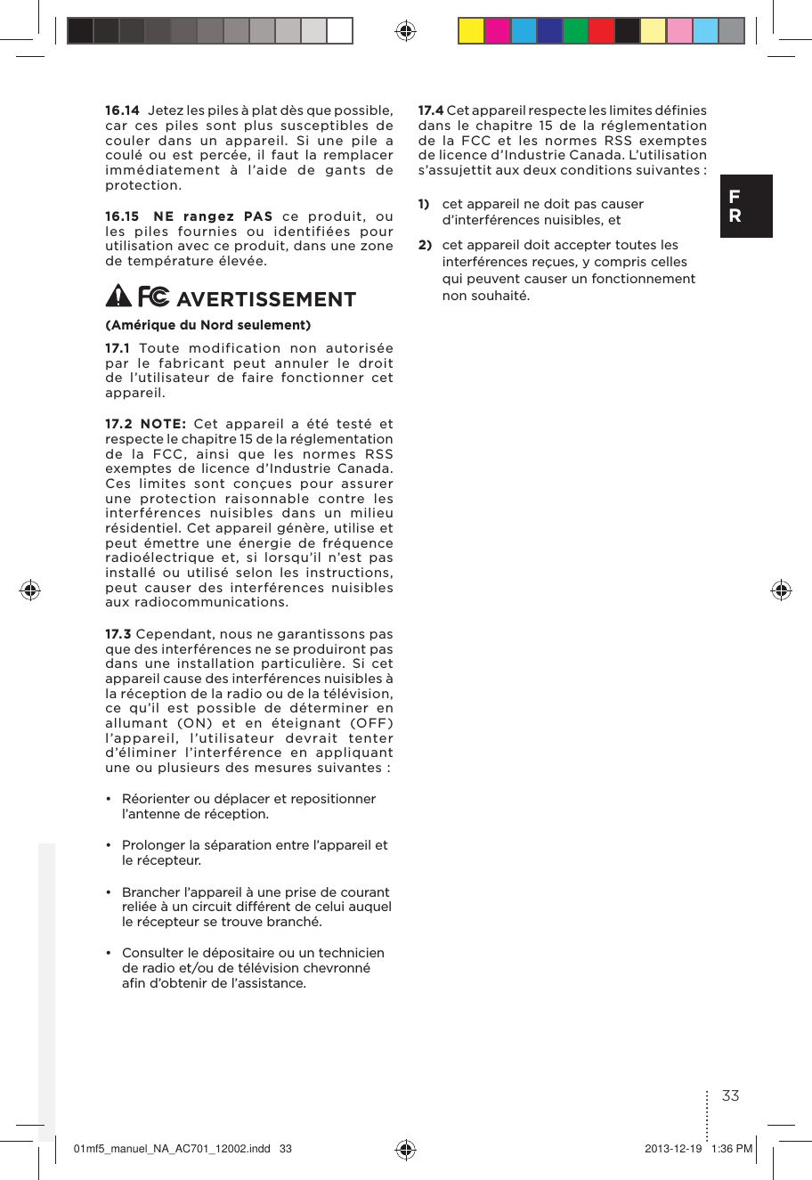 16.14  Jetez les piles à plat dès que possible, car ces piles sont plus susceptibles de couler dans un appareil. Si une pile a coulé ou est percée, il faut la remplacer immédiatement à l’aide de gants de protection. 16.15  NE rangez PAS ce produit, ou les piles fournies ou identifiées pour utilisation avec ce produit, dans une zone de température élevée.  AVERTISSEMENT(Amérique du Nord seulement)17.1  Toute modification non autorisée par le fabricant peut annuler le droit de l’utilisateur de faire fonctionner cet appareil.17.2 NOTE: Cet appareil a été testé et respecte le chapitre 15 de la réglementation de la FCC, ainsi que les normes RSS exemptes de licence d’Industrie Canada. Ces limites sont conçues pour assurer une protection raisonnable contre les interférences nuisibles dans un milieu résidentiel. Cet appareil génère, utilise et peut émettre une énergie de fréquence radioélectrique et, si lorsqu’il n’est pas installé ou utilisé selon les instructions, peut causer des interférences nuisibles aux radiocommunications. 17.3 Cependant, nous ne garantissons pas que des interférences ne se produiront pas dans une installation particulière. Si cet appareil cause des interférences nuisibles à la réception de la radio ou de la télévision, ce qu’il est possible de déterminer en allumant (ON) et en éteignant (OFF) l’appareil, l’utilisateur devrait tenter d’éliminer l’interférence en appliquant une ou plusieurs des mesures suivantes :•  Réorienter ou déplacer et repositionner l’antenne de réception.•  Prolonger la séparation entre l’appareil et le récepteur.•  Brancher l’appareil à une prise de courant reliée à un circuit différent de celui auquel le récepteur se trouve branché.•  Consulter le dépositaire ou un technicien de radio et/ou de télévision chevronné aﬁn d’obtenir de l’assistance.17.4 Cet appareil respecte les limites définies dans le chapitre 15 de la réglementation de la FCC et les normes RSS exemptes de licence d’Industrie Canada. L’utilisation s’assujettit aux deux conditions suivantes :1)  cet appareil ne doit pas causer d’interférences nuisibles, et2)  cet appareil doit accepter toutes les interférences reçues, y compris celles qui peuvent causer un fonctionnement non souhaité.33F R01mf5_manuel_NA_AC701_12002.indd   33 2013-12-19   1:36 PM