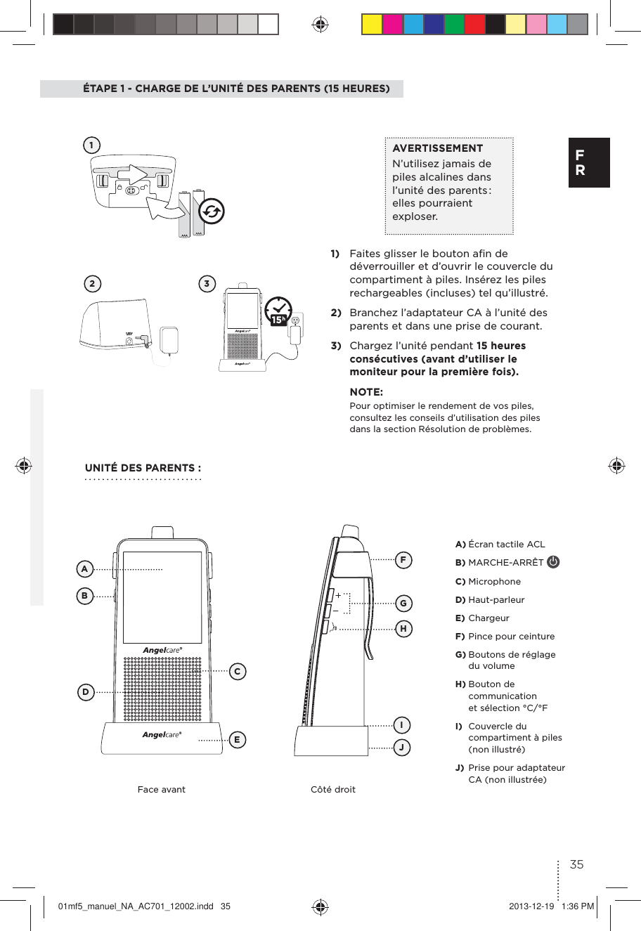 ÉTAPE 1 - CHARGE DE L’UNITÉ DES PARENTS (15 HEURES)12 31)  Faites glisser le bouton aﬁn de déverrouiller et d’ouvrir le couvercle du compartiment à piles. Insérez les piles rechargeables (incluses) tel qu’illustré.2)  Branchez l’adaptateur CA à l’unité des parents et dans une prise de courant.3)  Chargez l’unité pendant 15 heures consécutives (avant d’utiliser le moniteur pour la première fois).NOTE:Pour optimiser le rendement de vos piles, consultez les conseils d’utilisation des piles dans la section Résolution de problèmes.AVERTISSEMENTN’utilisez jamais de piles alcalines dans l’unité des parents : elles pourraient exploser.UNITÉ DES PARENTS :Face avant Côté droitFBCADEGJIHA) Écran tactile ACL B) MARCHE-ARRÊT C) MicrophoneD) Haut-parleurE) ChargeurF) Pince pour ceintureG) Boutons de réglage du volumeH) Bouton de communication et sélection °C/°F I)  Couvercle du compartiment à piles (non illustré) J)  Prise pour adaptateur CA (non illustrée)1535F R01mf5_manuel_NA_AC701_12002.indd   35 2013-12-19   1:36 PM