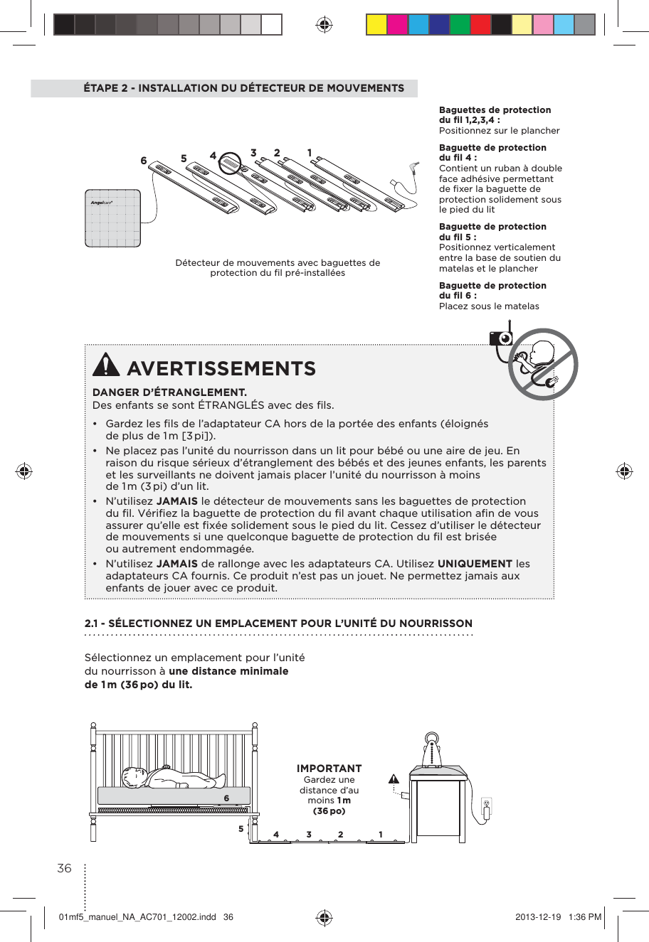 ÉTAPE 2 - INSTALLATION DU DÉTECTEUR DE MOUVEMENTS AVERTISSEMENTSDANGER D’ÉTRANGLEMENT. Des enfants se sont ÉTRANGLÉS avec des ﬁls.•  Gardez les ﬁls de l’adaptateur CA hors de la portée des enfants (éloignés de plus de 1 m [3 pi]).•  Ne placez pas l’unité du nourrisson dans un lit pour bébé ou une aire de jeu. En raison du risque sérieux d’étranglement des bébés et des jeunes enfants, les parents et les surveillants ne doivent jamais placer l’unité du nourrisson à moins de 1 m (3 pi) d’un lit.• N’utilisez JAMAIS le détecteur de mouvements sans les baguettes de protection du ﬁl. Vériﬁez la baguette de protection du ﬁl avant chaque utilisation aﬁn de vous assurer qu’elle est ﬁxée solidement sous le pied du lit. Cessez d’utiliser le détecteur de mouvements si une quelconque baguette de protection du ﬁl est brisée ou autrement endommagée.• N’utilisez JAMAIS de rallonge avec les adaptateurs CA. Utilisez UNIQUEMENT les adaptateurs CA fournis. Ce produit n’est pas un jouet. Ne permettez jamais aux enfants de jouer avec ce produit. 65432 165432 1Baguettes de protection du fil 1,2,3,4 :Positionnez sur le plancherBaguette de protection du fil 4 :Contient un ruban à double face adhésive permettant de ﬁxer la baguette de protection solidement sous le pied du lit Baguette de protection du fil 5 :Positionnez verticalement entre la base de soutien du matelas et le plancher Baguette de protection du fil 6 :Placez sous le matelasDétecteur de mouvements avec baguettes de protection du ﬁl pré-installées2.1 - SÉLECTIONNEZ UN EMPLACEMENT POUR L’UNITÉ DU NOURRISSONSélectionnez un emplacement pour l’unité du nourrisson à une distance minimale de 1 m (36 po) du lit.IMPORTANTGardez une distance d’au moins 1 m (36 po)3601mf5_manuel_NA_AC701_12002.indd   36 2013-12-19   1:36 PM