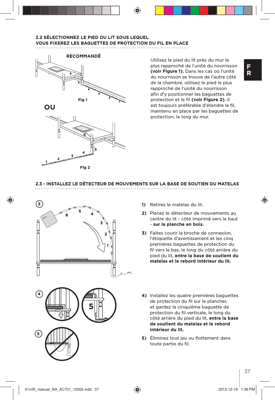 654321654321Fig 1Fig 2Utilisez le pied du lit près du mur le plus rapproché de l’unité du nourrisson (voir Figure 1). Dans les cas où l’unité du nourrisson se trouve de l’autre côté de la chambre, utilisez le pied le plus rapproché de l’unité du nourrisson aﬁn d’y positionner les baguettes de protection et le ﬁl (voir Figure 2). Il est toujours préférable d’étendre le ﬁl, maintenu en place par les baguettes de protection, le long du mur.2.2 SÉLECTIONNEZ LE PIED DU LIT SOUS LEQUEL VOUS FIXEREZ LES BAGUETTES DE PROTECTION DU FIL EN PLACERECOMMANDÉ1)  Retirez le matelas du lit.2)  Placez le détecteur de mouvements au centre du lit - côté imprimé vers le haut - sur la planche en bois.3)  Faites courir la broche de connexion, l’étiquette d’avertissement et les cinq premières baguettes de protection du ﬁl vers le bas, le long du côté arrière du pied du lit, entre la base de soutient du matelas et le rebord intérieur du lit.32.3 - INSTALLEZ LE DÉTECTEUR DE MOUVEMENTS SUR LA BASE DE SOUTIEN DU MATELAS654312OU454)  Installez les quatre premières baguettes de protection du ﬁl sur le plancher, et gardez la cinquième baguette de protection du ﬁl verticale, le long du côté arrière du pied du lit, entre la base de soutient du matelas et le rebord intérieur du lit.5)  Éliminez tout jeu ou ﬂottement dans toute partie du ﬁl.537F R01mf5_manuel_NA_AC701_12002.indd   37 2013-12-19   1:36 PM