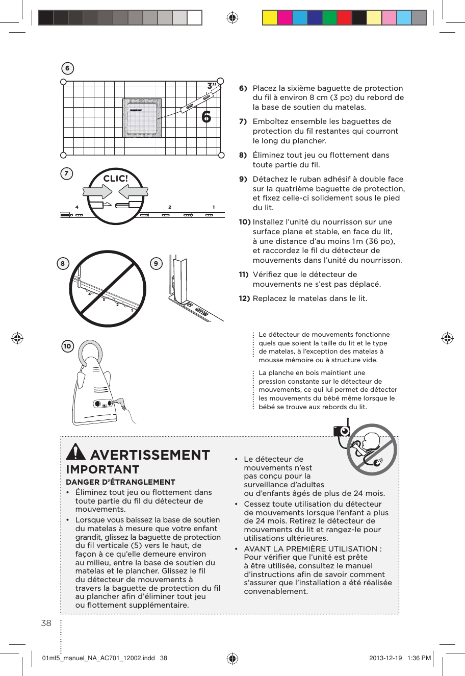 63”674132CLIC!43218Le détecteur de mouvements fonctionne quels que soient la taille du lit et le type de matelas, à l’exception des matelas à mousse mémoire ou à structure vide.La planche en bois maintient une pression constante sur le détecteur de mouvements, ce qui lui permet de détecter les mouvements du bébé même lorsque le bébé se trouve aux rebords du lit.109 AVERTISSEMENTIMPORTANTDANGER D’ÉTRANGLEMENT •  Éliminez tout jeu ou ﬂottement dans toute partie du ﬁl du détecteur de mouvements.•  Lorsque vous baissez la base de soutien du matelas à mesure que votre enfant grandit, glissez la baguette de protection du ﬁl verticale (5) vers le haut, de  façon à ce qu’elle demeure environ au milieu, entre la base de soutien du matelas et le plancher. Glissez le ﬁl  du détecteur de mouvements à  travers la baguette de protection du ﬁl  au plancher aﬁn d’éliminer tout jeu  ou ﬂottement supplémentaire.•  Le détecteur de mouvements n’est pas conçu pour la surveillance d’adultes ou d’enfants âgés de plus de 24 mois.•  Cessez toute utilisation du détecteur de mouvements lorsque l’enfant a plus de 24 mois. Retirez le détecteur de mouvements du lit et rangez-le pour utilisations ultérieures.•  AVANT LA PREMIÈRE UTILISATION : Pour vériﬁer que l’unité est prête à être utilisée, consultez le manuel d’instructions aﬁn de savoir comment s’assurer que l’installation a été réalisée  convenablement. 6)  Placez la sixième baguette de protection du ﬁl à environ 8 cm (3 po) du rebord de la base de soutien du matelas.7)  Emboîtez ensemble les baguettes de protection du ﬁl restantes qui courront le long du plancher.8)  Éliminez tout jeu ou ﬂottement dans toute partie du ﬁl.9)  Détachez le ruban adhésif à double face sur la quatrième baguette de protection, et ﬁxez celle-ci solidement sous le pied du lit.10) Installez l’unité du nourrisson sur une surface plane et stable, en face du lit, à une distance d’au moins 1 m (36  po), et raccordez le ﬁl du détecteur de mouvements dans l’unité du nourrisson.11)  Vériﬁez que le détecteur de mouvements ne s’est pas déplacé.12) Replacez le matelas dans le lit.3801mf5_manuel_NA_AC701_12002.indd   38 2013-12-19   1:36 PM