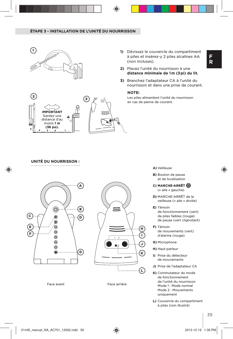 5432 1ÉTAPE 3 - INSTALLATION DE L’UNITÉ DU NOURRISSON121)  Dévissez le couvercle du compartiment à piles et insérez-y 2 piles alcalines AA (non incluses).2)  Placez l’unité du nourrisson à une distance minimale de 1 m (3 pi) du lit.3)  Branchez l’adaptateur CA à l’unité du nourrisson et dans une prise de courant.NOTE:Les piles alimentent l’unité du nourrisson en cas de panne de courant.UNITÉ DU NOURRISSON :3Face avant Face arrièreABCDEFGHJKLIA) Veilleuse B) Bouton de pause et de localisation C) MARCHE-ARRÊT   (« aile » gauche)D) MARCHE-ARRÊT de la veilleuse (« aile » droite)E) Témoin de fonctionnement (vert) de piles faibles (rouge) de pause (vert clignotant) F) Témoin de mouvements (vert) d’alarme (rouge) G) MicrophoneH) Haut-parleurI)  Prise du détecteur de mouvements J)  Prise de l’adaptateur CAK) Commutateur du mode de fonctionnement de l’unité du nourrisson  Mode 1 : Mode normal Mode 2 : Mouvements uniquementL) Couvercle du compartiment à piles (non illustré)  IMPORTANT  Gardez une distance d’au moins 1 m (36 po).39F R01mf5_manuel_NA_AC701_12002.indd   39 2013-12-19   1:36 PM