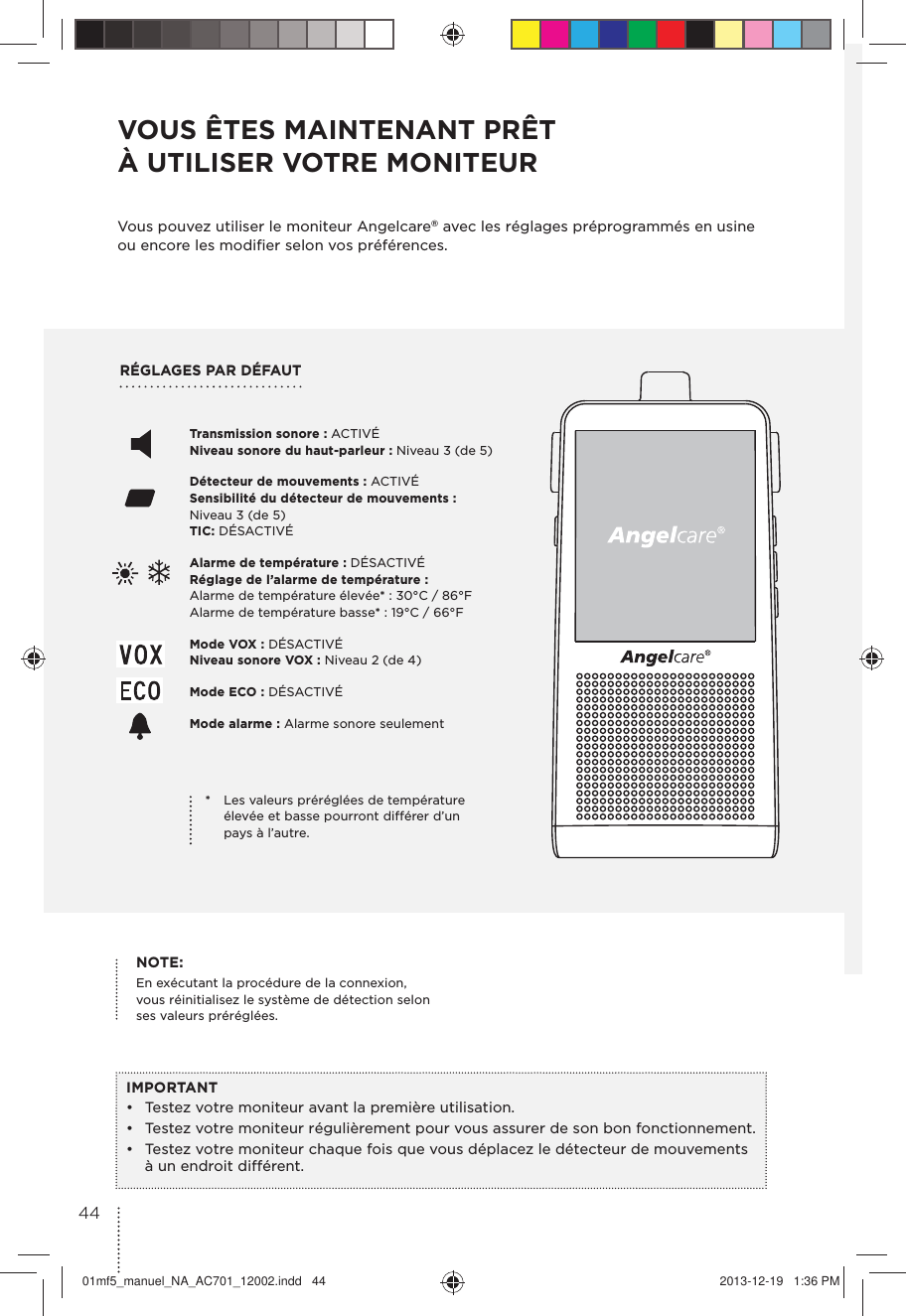 RÉGLAGES PAR DÉFAUTVOUS ÊTES MAINTENANT PRÊT À UTILISER VOTRE MONITEURVous pouvez utiliser le moniteur Angelcare® avec les réglages préprogrammés en usine ou encore les modiﬁer selon vos préférences.IMPORTANT•  Testez votre moniteur avant la première utilisation.•  Testez votre moniteur régulièrement pour vous assurer de son bon fonctionnement.•  Testez votre moniteur chaque fois que vous déplacez le détecteur de mouvements à un endroit différent.Transmission sonore : ACTIVÉ Niveau sonore du haut-parleur : Niveau 3 (de 5)Détecteur de mouvements : ACTIVÉ Sensibilité du détecteur de mouvements : Niveau 3 (de 5)  TIC: DÉSACTIVÉ Alarme de température : DÉSACTIVÉ  Réglage de l’alarme de température : Alarme de température élevée* : 30°C / 86°F Alarme de température basse* : 19°C / 66°F Mode VOX : DÉSACTIVÉ  Niveau sonore VOX : Niveau 2 (de 4) Mode ECO : DÉSACTIVÉ Mode alarme : Alarme sonore seulement*  Les valeurs préréglées de température élevée et basse pourront différer d’un pays à l’autre.NOTE: En exécutant la procédure de la connexion,  vous réinitialisez le système de détection selon  ses valeurs préréglées.4401mf5_manuel_NA_AC701_12002.indd   44 2013-12-19   1:36 PM