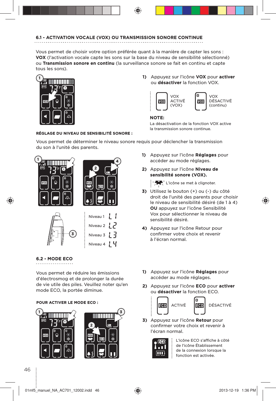 6.1 - ACTIVATION VOCALE (VOX) OU TRANSMISSION SONORE CONTINUE Vous permet de choisir votre option préférée quant à la manière de capter les sons : VOX (l’activation vocale capte les sons sur la base du niveau de sensibilité sélectionné) ou Transmission sonore en continu (la surveillance sonore se fait en continu et capte  tous les sons).6.2 - MODE ECO Vous permet de réduire les émissions d’électrosmog et de prolonger la durée de vie utile des piles. Veuillez noter qu’en mode ECO, la portée diminue.RÉGLAGE DU NIVEAU DE SENSIBILITÉ SONORE :Vous permet de déterminer le niveau sonore requis pour déclencher la transmission du son à l’unité des parents.POUR ACTIVER LE MODE ECO :11)  Appuyez sur l’icône VOX pour activer ou désactiver la fonction VOX.1)  Appuyez sur l’icône Réglages pour accéder au mode réglages.2)  Appuyez sur l’icône ECO pour activer ou désactiver la fonction ECO.ACTIVÉ DÉSACTIVÉ3)  Appuyez sur l’icône Retour pour conﬁrmer votre choix et revenir à l’écran normal.VOX ACTIVÉ (VOX)VOX DÉSACTIVÉ (continu)1)  Appuyez sur l’icône Réglages pour accéder au mode réglages.2)  Appuyez sur l’icône Niveau de sensibilité sonore (VOX).  L’icône se met à clignoter.3)  Utilisez le bouton (+) ou (-) du côté droit de l’unité des parents pour choisir le niveau de sensibilité désiré (de 1 à 4) OU appuyez sur l’icône Sensibilité Vox pour sélectionner le niveau de sensibilité désiré.4)  Appuyez sur l’icône Retour pour conﬁrmer votre choix et revenir à l’écran normal.124Niveau 1Niveau 2Niveau 3Niveau 4L’icône ECO s’afﬁche à côté de l’icône Établissement de la connexion lorsque la fonction est activée.3NOTE:La désactivation de la fonction VOX active la transmission sonore continue.1234601mf5_manuel_NA_AC701_12002.indd   46 2013-12-19   1:36 PM