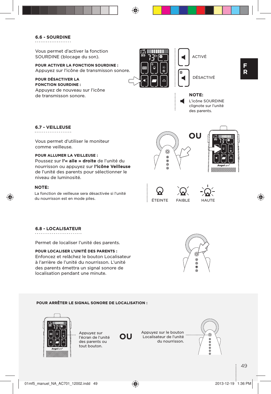 POUR ARRÊTER LE SIGNAL SONORE DE LOCALISATION :Appuyez sur l’écran de l’unité des parents ou tout bouton.Appuyez sur le bouton Localisateur de l’unité du nourrisson.OUOU6.6 - SOURDINEVous permet d’activer la fonction SOURDINE (blocage du son).POUR ACTIVER LA FONCTION SOURDINE :Appuyez sur l’icône de transmisson sonore.POUR DÉSACTIVER LA  FONCTION SOURDINE :Appuyez de nouveau sur l’icône  de transmisson sonore. NOTE:L’icône SOURDINE clignote sur l’unité des parents.NOTE:La fonction de veilleuse sera désactivée si l’unité du nourrisson est en mode piles. ÉTEINTE FAIBLE HAUTEACTIVÉDÉSACTIVÉ6.7 - VEILLEUSEVous permet d’utiliser le moniteur comme veilleuse.POUR ALLUMER LA VEILLEUSE :Poussez sur l’« aile » droite de l’unité du nourrisson ou appuyez sur l’icône Veilleuse de l’unité des parents pour sélectionner le niveau de luminosité.6.8 - LOCALISATEUR Permet de localiser l’unité des parents.POUR LOCALISER L’UNITÉ DES PARENTS :Enfoncez et relâchez le bouton Localisateur à l’arrière de l’unité du nourrisson. L’unité des parents émettra un signal sonore de localisation pendant une minute.49F R01mf5_manuel_NA_AC701_12002.indd   49 2013-12-19   1:36 PM