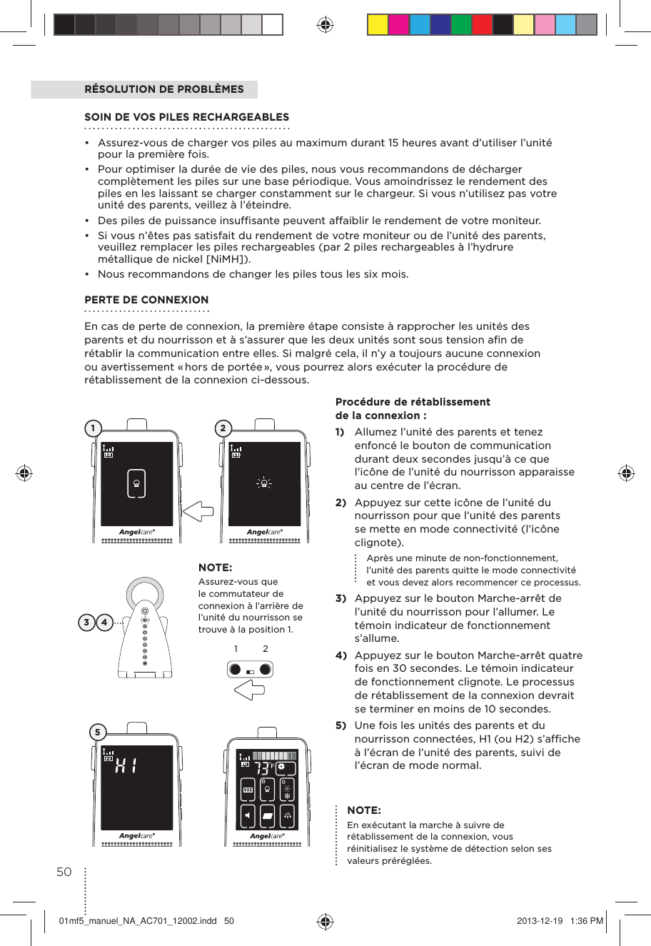 RÉSOLUTION DE PROBLÈMESPERTE DE CONNEXIONEn cas de perte de connexion, la première étape consiste à rapprocher les unités des parents et du nourrisson et à s’assurer que les deux unités sont sous tension aﬁn de rétablir la communication entre elles. Si malgré cela, il n’y a toujours aucune connexion ou avertissement « hors de portée », vous pourrez alors exécuter la procédure de rétablissement de la connexion ci-dessous.SOIN DE VOS PILES RECHARGEABLES •  Assurez-vous de charger vos piles au maximum durant 15 heures avant d’utiliser l’unité pour la première fois.•  Pour optimiser la durée de vie des piles, nous vous recommandons de décharger complètement les piles sur une base périodique. Vous amoindrissez le rendement des piles en les laissant se charger constamment sur le chargeur. Si vous n’utilisez pas votre unité des parents, veillez à l’éteindre.•  Des piles de puissance insufﬁsante peuvent affaiblir le rendement de votre moniteur.•  Si vous n’êtes pas satisfait du rendement de votre moniteur ou de l’unité des parents, veuillez remplacer les piles rechargeables (par 2 piles rechargeables à l’hydrure métallique de nickel [NiMH]).•  Nous recommandons de changer les piles tous les six mois.NOTE:Assurez-vous que le commutateur de connexion à l’arrière de l’unité du nourrisson se trouve à la position 1.3 41 2512Procédure de rétablissement de la connexion :1)  Allumez l’unité des parents et tenez enfoncé le bouton de communication durant deux secondes jusqu’à ce que l’icône de l’unité du nourrisson apparaisse au centre de l’écran.2)  Appuyez sur cette icône de l’unité du nourrisson pour que l’unité des parents se mette en mode connectivité (l’icône clignote).  Après une minute de non-fonctionnement, l’unité des parents quitte le mode connectivité et vous devez alors recommencer ce processus.3)  Appuyez sur le bouton Marche-arrêt de l’unité du nourrisson pour l’allumer. Le témoin indicateur de fonctionnement s’allume.4)  Appuyez sur le bouton Marche-arrêt quatre fois en 30 secondes. Le témoin indicateur de fonctionnement clignote. Le processus de rétablissement de la connexion devrait se terminer en moins de 10 secondes.5)  Une fois les unités des parents et du nourrisson connectées, H1 (ou H2) s’afﬁche à l’écran de l’unité des parents, suivi de l’écran de mode normal.NOTE:En exécutant la marche à suivre de rétablissement de la connexion, vous réinitialisez le système de détection selon ses valeurs préréglées.5001mf5_manuel_NA_AC701_12002.indd   50 2013-12-19   1:36 PM