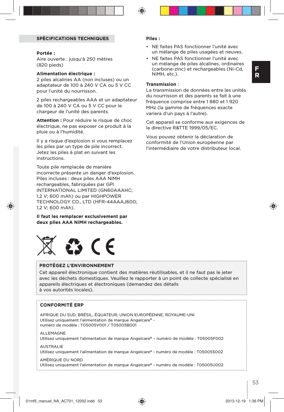 SPÉCIFICATIONS TECHNIQUESPortée : Aire ouverte : jusqu’à 250 mètres (820 pieds)Alimentation électrique : 2 piles alcalines AA (non incluses) ou un adaptateur de 100 à 240 V CA ou 5 V CC pour l’unité du nourrisson.2 piles rechargeables AAA et un adaptateur de 100 à 240 V CA ou 5 V CC pour le chargeur de l’unité des parents.Attention : Pour réduire le risque de choc électrique, ne pas exposer ce produit à la pluie ou à l’humidité.Il y a risque d’explosion si vous remplacez les piles par un type de pile incorrect.  Jetez les piles à plat en suivant les instructions.Toute pile remplacée de manière incorrecte présente un danger d’explosion. Piles incluses : deux piles AAA NiMH rechargeables, fabriquées par GPI INTERNATIONAL LIMITED (GN60AAAHC; 1,2 V; 600 mAh) ou par HIGHPOWER TECHNOLOGY CO., LTD (HFR-44AAAJ600; 1,2 V; 600 mAh).Il faut les remplacer exclusivement par deux piles AAA NiMH rechargeables.CONFORMITÉ ERPAFRIQUE DU SUD, BRÉSIL, ÉQUATEUR, UNION EUROPÉENNE, ROYAUME-UNI  Utilisez uniquement l’alimentation de marque Angelcare® - numéro de modèle : T05005V001 / T05005B001ALLEMAGNE Utilisez uniquement l’alimentation de marque Angelcare® – numéro de modèle : T05005F002AUSTRALIE  Utilisez uniquement l’alimentation de marque Angelcare® - numéro de modèle : T05005S002AMÉRIQUE DU NORD  Utilisez uniquement l’alimentation de marque Angelcare® - numéro de modèle : T05005U002PROTÉGEZ L’ENVIRONNEMENTCet appareil électronique contient des matières réutilisables, et il ne faut pas le jeter avec les déchets domestiques. Veuillez le rapporter à un point de collecte spécialisé en appareils électriques et électroniques (demandez des détails à vos autorités locales).Piles :•  NE faites PAS fonctionner l’unité avec un mélange de piles usagées et neuves. •  NE faites PAS fonctionner l’unité avec un mélange de piles alcalines, ordinaires (carbone-zinc) et rechargeables (Ni-Cd, NiMH, etc.).Transmission : La transmission de données entre les unités du nourrisson et des parents se fait à une fréquence comprise entre 1 880 et 1 920 MHz (la gamme de fréquences exacte variera d’un pays à l’autre).Cet appareil se conforme aux exigences de la directive R&amp;TTE 1999/05/EC.Vous pouvez obtenir la déclaration de conformité de l’Union européenne par l’intermédiaire de votre distributeur local.53F R01mf5_manuel_NA_AC701_12002.indd   53 2013-12-19   1:36 PM