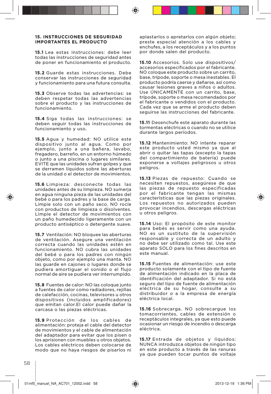 15. INSTRUCCIONES DE SEGURIDAD IMPORTANTES EL PRODUCTO15.1 Lea estas instrucciones: debe leer todas las instrucciones de seguridad antes de poner en funcionamiento el producto.15.2 Guarde estas instrucciones. Debe conservar las instrucciones de seguridad y funcionamiento para una futura consulta.15.3 Observe todas las advertencias: se deben respetar todas las advertencias sobre el producto y las instrucciones de funcionamiento.15.4 Siga todas las instrucciones: se deben seguir todas las instrucciones de funcionamiento y uso.15.5 Agua y humedad: NO utilice este dispositivo junto al agua. Como por ejemplo, junto a una bañera, lavabo, fregadero, barreño, en un entorno húmedo o junto a una piscina o lugares similares. EVITE que las unidades sufran golpes y que se derramen líquidos sobre las aberturas de la unidad o el detector de movimientos.15.6 Limpieza: desconecte todas las unidades antes de su limpieza. NO sumerja en agua ninguna pieza de las unidades del bebé o para los padres y la base de carga. Limpie solo con un paño seco. NO rocíe con productos de limpieza o disolventes.Limpie el detector de movimientos con un paño humedecido ligeramente con un producto antiséptico o detergente suave.15.7 Ventilación: NO bloquee las aberturas de ventilación. Asegure una ventilación correcta cuando las unidades estén en funcionamiento. NO cubra las unidades del bebé o para los padres con ningún objeto, como por ejemplo una manta. NO las guarde en cajones o lugares donde se pudiera amortiguar el sonido o el flujo normal de aire se pudiera ver interrumpido.15.8 Fuentes de calor: NO las coloque junto a fuentes de calor como radiadores, rejillas de calefacción, cocinas, televisores u otros dispositivos (incluidos amplificadores) que emitan calor.El calor puede dañar la carcasa o las piezas eléctricas.15.9 Protección de los cables de alimentación: proteja el cable del detector de movimientos y el cable de alimentación del adaptador para evitar que los pisen o los aprisionen con muebles u otros objetos. Los cables eléctricos deben colocarse de modo que no haya riesgos de pisarlos ni aplastarlos o apretarlos con algún objeto; preste especial atención a los cables y enchufes, a los receptáculos y a los puntos por donde salen del producto.15.10 Accesorios. Solo use dispositivos/accesorios especificados por el fabricante.NO coloque este producto sobre un carrito, base, trípode, soporte o mesa inestables. El producto podría caerse y dañarse, así como causar lesiones graves a niños o adultos.Use ÚNICAMENTE con un carrito, base, trípode, soporte o mesa recomendados por el fabricante o vendidos con el producto.Cada vez que se arme el producto deben seguirse las instrucciones del fabricante.15.11 Desenchufe este aparato durante las tormentas eléctricas o cuando no se utilice durante largos períodos.15.12 Mantenimiento: NO intente reparar este producto usted mismo ya que al abrir o quitar las tapas (excepto la tapas del compartimiento de batería) puede exponerse a voltajes peligrosos u otros peligros.15.13 Piezas de repuesto: Cuando se necesiten repuestos, asegúrese de que las piezas de repuesto especificadas por el fabricante tengan las mismas características que las piezas originales. Los repuestos no autorizados pueden provocar incendios, descargas eléctricas u otros peligros.15.14 Uso: El propósito de este monitor para bebés es servir como una ayuda. NO es un sustituto de la supervisión responsable y correcta de un adulto y no debe ser utilizado como tal. Use este aparato SOLO para los fines descritos en este manual.15.15 Fuentes de alimentación: use este producto solamente con el tipo de fuente de alimentación indicado en la placa de identificación del adaptador. Si no está seguro del tipo de fuente de alimentación eléctrica de su hogar, consulte a su distribuidor o a la empresa de energía eléctrica local.15.16 Sobrecarga. NO sobrecargue los tomacorrientes, cables de extensión o receptáculos integrales, ya que esto puede ocasionar un riesgo de incendio o descarga eléctrica.15.17 Entrada de objetos y líquidos: NUNCA introduzca objetos de ningún tipo en este producto a través de las ranuras ya que pueden tocar puntos de voltaje 5801mf5_manuel_NA_AC701_12002.indd   58 2013-12-19   1:36 PM