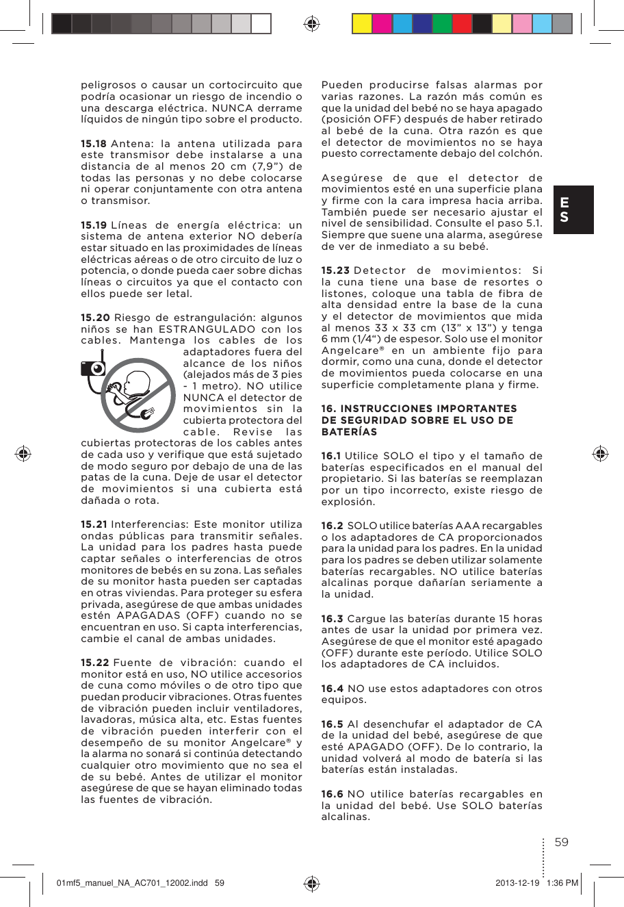 peligrosos o causar un cortocircuito que podría ocasionar un riesgo de incendio o una descarga eléctrica. NUNCA derrame líquidos de ningún tipo sobre el producto.15.18 Antena: la antena utilizada para este transmisor debe instalarse a una distancia de al menos 20 cm (7,9”) de todas las personas y no debe colocarse ni operar conjuntamente con otra antena o transmisor.15.19 Líneas de energía eléctrica: un sistema de antena exterior NO debería estar situado en las proximidades de líneas eléctricas aéreas o de otro circuito de luz o potencia, o donde pueda caer sobre dichas líneas o circuitos ya que el contacto con ellos puede ser letal.15.20 Riesgo de estrangulación: algunos niños se han ESTRANGULADO con los cables. Mantenga los cables de los adaptadores fuera del alcance de los niños (alejados más de 3 pies - 1 metro). NO utilice NUNCA el detector de movimientos sin la cubierta protectora del cable. Revise las cubiertas protectoras de los cables antes de cada uso y verifique que está sujetado de modo seguro por debajo de una de las patas de la cuna. Deje de usar el detector de movimientos si una cubierta está dañada o rota.15.21 Interferencias: Este monitor utiliza ondas públicas para transmitir señales.La unidad para los padres hasta puede captar señales o interferencias de otros monitores de bebés en su zona. Las señales de su monitor hasta pueden ser captadas en otras viviendas. Para proteger su esfera privada, asegúrese de que ambas unidades estén APAGADAS (OFF) cuando no se encuentran en uso. Si capta interferencias, cambie el canal de ambas unidades.15.22 Fuente de vibración: cuando el monitor está en uso, NO utilice accesorios de cuna como móviles o de otro tipo que puedan producir vibraciones. Otras fuentes de vibración pueden incluir ventiladores, lavadoras, música alta, etc. Estas fuentes de vibración pueden interferir con el desempeño de su monitor Angelcare® y la alarma no sonará si continúa detectando cualquier otro movimiento que no sea el de su bebé. Antes de utilizar el monitor asegúrese de que se hayan eliminado todas las fuentes de vibración. Pueden producirse falsas alarmas por varias razones. La razón más común es que la unidad del bebé no se haya apagado (posición OFF) después de haber retirado al bebé de la cuna. Otra razón es que el detector de movimientos no se haya puesto correctamente debajo del colchón. Asegúrese de que el detector de movimientos esté en una superficie plana y firme con la cara impresa hacia arriba.También puede ser necesario ajustar el nivel de sensibilidad. Consulte el paso 5.1. Siempre que suene una alarma, asegúrese de ver de inmediato a su bebé.15.23 Detector de movimientos: Si la cuna tiene una base de resortes o listones, coloque una tabla de fibra de alta densidad entre la base de la cuna y el detector de movimientos que mida al menos 33 x 33 cm (13” x 13”) y tenga 6 mm (1/4“) de espesor. Solo use el monitor Angelcare® en un ambiente fijo para dormir, como una cuna, donde el detector de movimientos pueda colocarse en una superficie completamente plana y firme.16. INSTRUCCIONES IMPORTANTES DE SEGURIDAD SOBRE EL USO DE BATERÍAS16.1 Utilice SOLO el tipo y el tamaño de baterías especificados en el manual del propietario. Si las baterías se reemplazan por un tipo incorrecto, existe riesgo de explosión.16.2 SOLO utilice baterías AAA recargables o los adaptadores de CA proporcionados para la unidad para los padres. En la unidad para los padres se deben utilizar solamente baterías recargables. NO utilice baterías alcalinas porque dañarían seriamente a la unidad.16.3 Cargue las baterías durante 15 horas antes de usar la unidad por primera vez. Asegúrese de que el monitor esté apagado (OFF) durante este período. Utilice SOLO los adaptadores de CA incluidos.16.4 NO use estos adaptadores con otros equipos.16.5 Al desenchufar el adaptador de CA de la unidad del bebé, asegúrese de que esté APAGADO (OFF). De lo contrario, la unidad volverá al modo de batería si las baterías están instaladas.16.6 NO utilice baterías recargables en la unidad del bebé. Use SOLO baterías alcalinas.59E S01mf5_manuel_NA_AC701_12002.indd   59 2013-12-19   1:36 PM