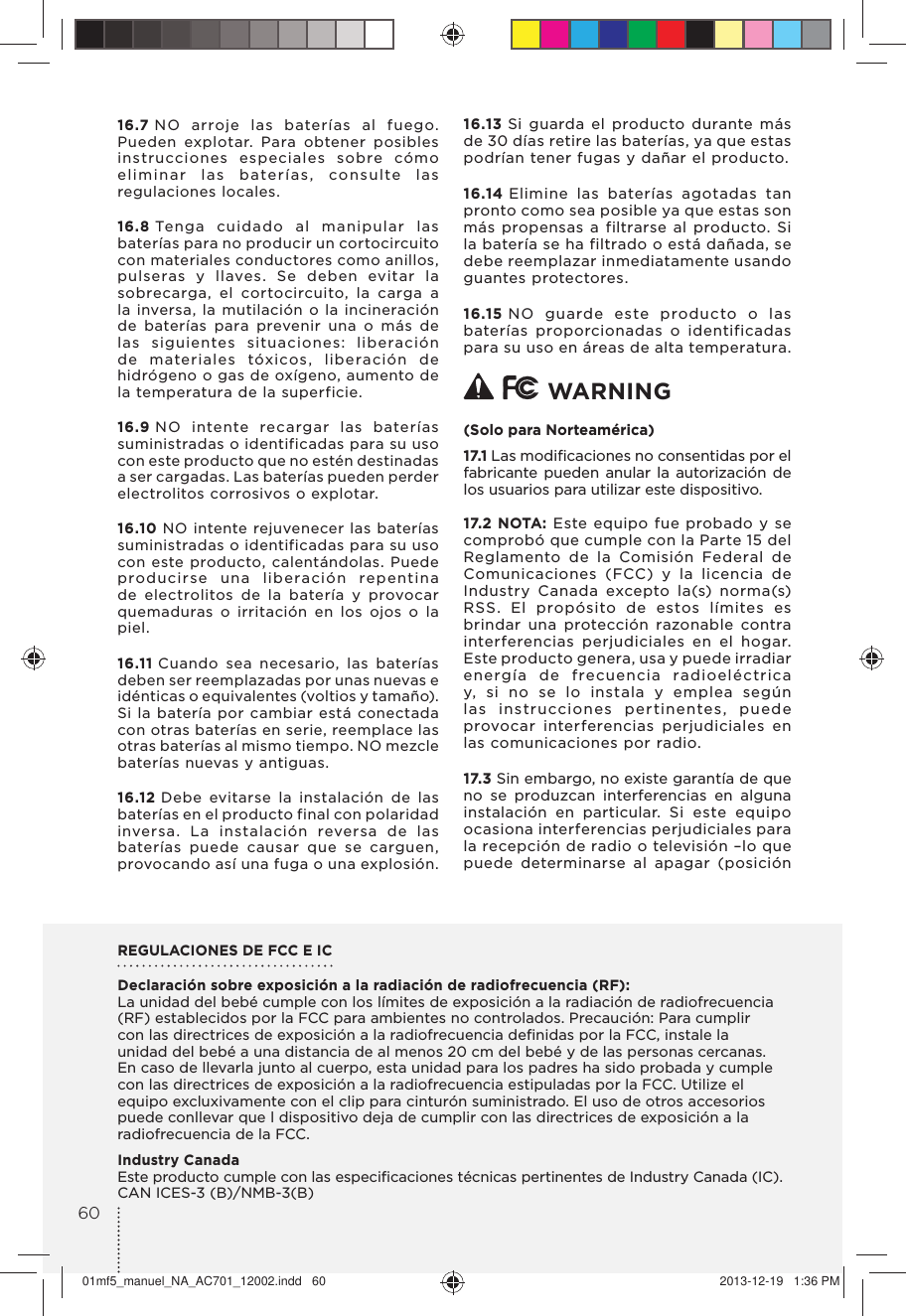 16.7 NO arroje las baterías al fuego. Pueden explotar. Para obtener posibles instrucciones especiales sobre cómo eliminar las baterías, consulte las regulaciones locales.16.8 Tenga cuidado al manipular las baterías para no producir un cortocircuito con materiales conductores como anillos, pulseras y llaves. Se deben evitar la sobrecarga, el cortocircuito, la carga a la inversa, la mutilación o la incineración de baterías para prevenir una o más de las siguientes situaciones: liberación de materiales tóxicos, liberación de hidrógeno o gas de oxígeno, aumento de la temperatura de la superficie.16.9 NO intente recargar las baterías suministradas o identificadas para su uso con este producto que no estén destinadas a ser cargadas. Las baterías pueden perder electrolitos corrosivos o explotar.16.10 NO intente rejuvenecer las baterías suministradas o identificadas para su uso con este producto, calentándolas. Puede producirse una liberación repentina de electrolitos de la batería y provocar quemaduras o irritación en los ojos o la piel.16.11 Cuando sea necesario, las baterías deben ser reemplazadas por unas nuevas e idénticas o equivalentes (voltios y tamaño). Si la batería por cambiar está conectada con otras baterías en serie, reemplace las otras baterías al mismo tiempo. NO mezcle baterías nuevas y antiguas.16.12 Debe evitarse la instalación de las baterías en el producto final con polaridad inversa. La instalación reversa de las baterías puede causar que se carguen, provocando así una fuga o una explosión.16.13 Si guarda el producto durante más de 30 días retire las baterías, ya que estas podrían tener fugas y dañar el producto.16.14 Elimine las baterías agotadas tan pronto como sea posible ya que estas son más propensas a filtrarse al producto. Si la batería se ha filtrado o está dañada, se debe reemplazar inmediatamente usando guantes protectores.16.15 NO guarde este producto o las baterías proporcionadas o identificadas para su uso en áreas de alta temperatura.   WARNING (Solo para Norteamérica)17.1 Las modiﬁcaciones no consentidas por el fabricante pueden anular la autorización de los usuarios para utilizar este dispositivo.17.2 NOTA: Este equipo fue probado y se comprobó que cumple con la Parte 15 del Reglamento de la Comisión Federal de Comunicaciones (FCC) y la licencia de Industry Canada excepto la(s) norma(s) RSS. El propósito de estos límites es brindar una protección razonable contra interferencias perjudiciales en el hogar.Este producto genera, usa y puede irradiar energía de frecuencia radioeléctrica y, si no se lo instala y emplea según las instrucciones pertinentes, puede provocar interferencias perjudiciales en las comunicaciones por radio. 17.3 Sin embargo, no existe garantía de que no se produzcan interferencias en alguna instalación en particular. Si este equipo ocasiona interferencias perjudiciales para la recepción de radio o televisión –lo que puede determinarse al apagar (posición REGULACIONES DE FCC E ICDeclaración sobre exposición a la radiación de radiofrecuencia (RF):La unidad del bebé cumple con los límites de exposición a la radiación de radiofrecuencia (RF) establecidos por la FCC para ambientes no controlados. Precaución: Para cumplir con las directrices de exposición a la radiofrecuencia deﬁnidas por la FCC, instale la unidad del bebé a una distancia de al menos 20 cm del bebé y de las personas cercanas. En caso de llevarla junto al cuerpo, esta unidad para los padres ha sido probada y cumple con las directrices de exposición a la radiofrecuencia estipuladas por la FCC. Utilize el equipo excluxivamente con el clip para cinturón suministrado. El uso de otros accesorios puede conllevar que l dispositivo deja de cumplir con las directrices de exposición a la radiofrecuencia de la FCC.Industry CanadaEste producto cumple con las especiﬁcaciones técnicas pertinentes de Industry Canada (IC).CAN ICES-3 (B)/NMB-3(B)6001mf5_manuel_NA_AC701_12002.indd   60 2013-12-19   1:36 PM