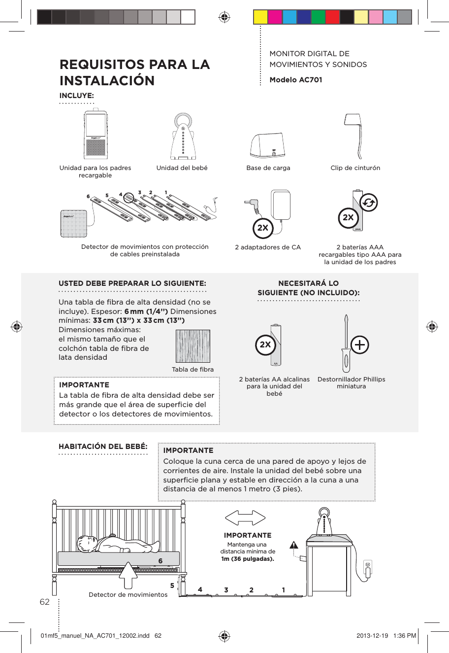 IMPORTANTEColoque la cuna cerca de una pared de apoyo y lejos de corrientes de aire. Instale la unidad del bebé sobre una superﬁcie plana y estable en dirección a la cuna a una distancia de al menos 1 metro (3 pies).USTED DEBE PREPARAR LO SIGUIENTE: Una tabla de ﬁbra de alta densidad (no se incluye). Espesor: 6 mm  (1/4’’)  Dimensiones mínimas: 33 cm (13’’) x 33 cm (13’’) Dimensiones máximas: el mismo tamaño que el colchón tabla de ﬁbra de lata densidadNECESITARÁ LO  SIGUIENTE (NO INCLUIDO):MONITOR DIGITAL DE MOVIMIENTOS Y SONIDOSModelo AC701IMPORTANTE La tabla de ﬁbra de alta densidad debe ser más grande que el área de superﬁcie del detector o los detectores de movimientos.Mantenga una distancia minima de   1m (36 pulgadas). IMPORTANTE65432 1Detector de movimientosHABITACIÓN DEL BEBÉ:REQUISITOS PARA LA INSTALACIÓNINCLUYE:Unidad para los padres recargableUnidad del bebéTabla de ﬁbraBase de carga Clip de cinturónDestornillador Phillips miniatura2 baterías AA alcalinas para la unidad del bebé2X65432 1Detector de movimientos con protección  de cables preinstalada2 baterías AAA recargables tipo AAA para la unidad de los padres2X2 adaptadores de CA2X6201mf5_manuel_NA_AC701_12002.indd   62 2013-12-19   1:36 PM