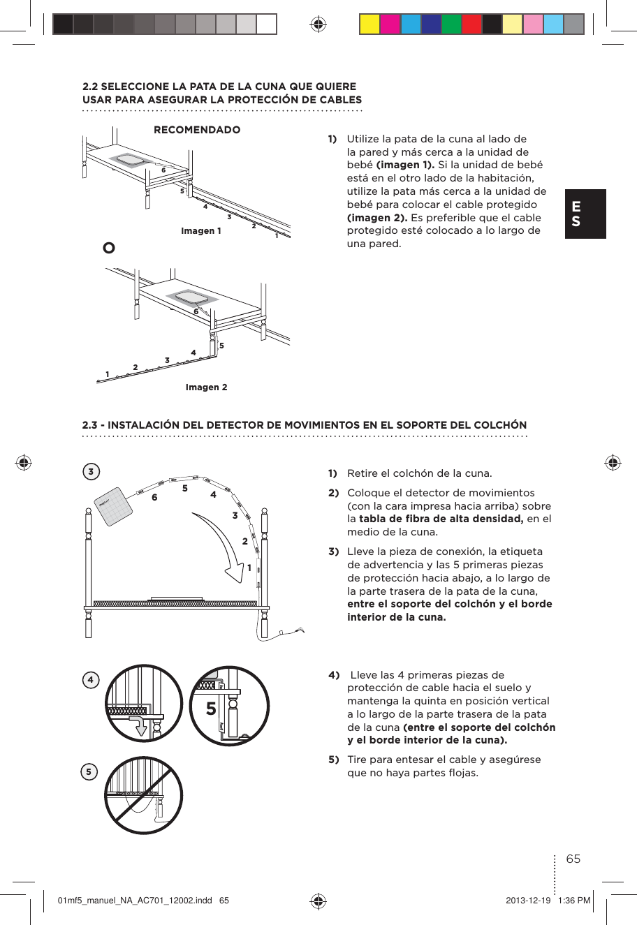 654321654321Imagen 1Imagen 21)  Utilize la pata de la cuna al lado de la pared y más cerca a la unidad de bebé (imagen 1). Si la unidad de bebé está en el otro lado de la habitación, utilize la pata más cerca a la unidad de bebé para colocar el cable protegido (imagen 2). Es preferible que el cable protegido esté colocado a lo largo de una pared.2.2 SELECCIONE LA PATA DE LA CUNA QUE QUIERE  USAR PARA ASEGURAR LA PROTECCIÓN DE CABLESRECOMENDADO1)  Retire el colchón de la cuna.2)  Coloque el detector de movimientos (con la cara impresa hacia arriba) sobre la tabla de fibra de alta densidad, en el medio de la cuna. 3)  Lleve la pieza de conexión, la etiqueta de advertencia y las 5 primeras piezas de protección hacia abajo, a lo largo de la parte trasera de la pata de la cuna, entre el soporte del colchón y el borde interior de la cuna.32.3 - INSTALACIÓN DEL DETECTOR DE MOVIMIENTOS EN EL SOPORTE DEL COLCHÓN654312O454)   Lleve las 4 primeras piezas de protección de cable hacia el suelo y mantenga la quinta en posición vertical a lo largo de la parte trasera de la pata de la cuna (entre el soporte del colchón y el borde interior de la cuna).5)  Tire para entesar el cable y asegúrese que no haya partes ﬂojas. 565E S01mf5_manuel_NA_AC701_12002.indd   65 2013-12-19   1:36 PM