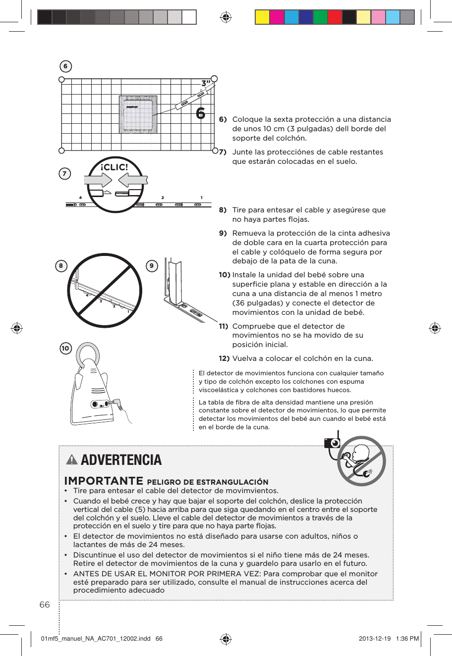 63”674132¡CLIC!43218El detector de movimientos funciona con cualquier tamaño y tipo de colchón excepto los colchones con espuma viscoelástica y colchones con bastidores huecos.La tabla de ﬁbra de alta densidad mantiene una presión constante sobre el detector de movimientos, lo que permite detectar los movimientos del bebé aun cuando el bebé está en el borde de la cuna.109ADVERTENCIA IMPORTANTE PELIGRO DE ESTRANGULACIÓN•  Tire para entesar el cable del detector de movimvientos.•  Cuando el bebé crece y hay que bajar el soporte del colchón, deslice la protección vertical del cable (5) hacia arriba para que siga quedando en el centro entre el soporte del colchón y el suelo. Lleve el cable del detector de movimientos a través de la protección en el suelo y tire para que no haya parte ﬂojas.•  El detector de movimientos no está diseñado para usarse con adultos, niños o lactantes de más de 24 meses.•  Discuntinue el uso del detector de movimientos si el niño tiene más de 24 meses. Retire el detector de movimientos de la cuna y guardelo para usarlo en el futuro.•  ANTES DE USAR EL MONITOR POR PRIMERA VEZ: Para comprobar que el monitor esté preparado para ser utilizado, consulte el manual de instrucciones acerca del procedimiento adecuado6)  Coloque la sexta protección a una distancia de unos 10 cm (3 pulgadas) dell borde del soporte del colchón.7)  Junte las protecciónes de cable restantes que estarán colocadas en el suelo.8)  Tire para entesar el cable y asegúrese que no haya partes ﬂojas.9)  Remueva la protección de la cinta adhesiva de doble cara en la cuarta protección para el cable y colóquelo de forma segura por debajo de la pata de la cuna.10) Instale la unidad del bebé sobre una superﬁcie plana y estable en dirección a la cuna a una distancia de al menos 1 metro (36 pulgadas) y conecte el detector de movimientos con la unidad de bebé.11)  Compruebe que el detector de movimientos no se ha movido de su posición inicial.12) Vuelva a colocar el colchón en la cuna.6601mf5_manuel_NA_AC701_12002.indd   66 2013-12-19   1:36 PM
