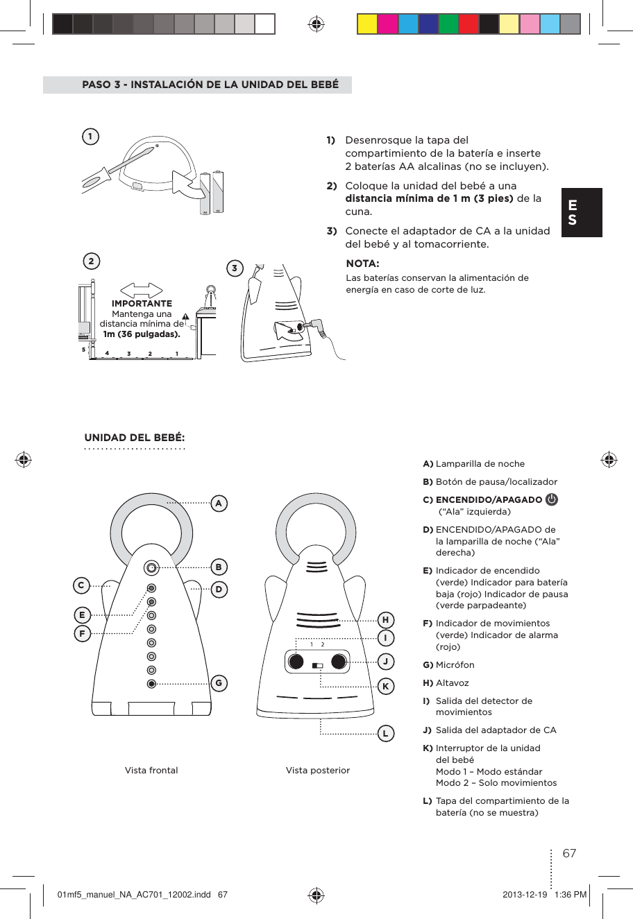 5432 1PASO 3 - INSTALACIÓN DE LA UNIDAD DEL BEBÉ121)  Desenrosque la tapa del compartimiento de la batería e inserte 2 baterías AA alcalinas (no se incluyen).2)  Coloque la unidad del bebé a una distancia mínima de 1 m (3 pies) de la cuna.3)  Conecte el adaptador de CA a la unidad del bebé y al tomacorriente. NOTA:Las baterías conservan la alimentación de energía en caso de corte de luz.UNIDAD DEL BEBÉ:3Vista frontal Vista posteriorABCDEFGHJKLIA) Lamparilla de noche B) Botón de pausa/localizador C) ENCENDIDO/APAGADO    (“Ala” izquierda)D) ENCENDIDO/APAGADO de la lamparilla de noche (“Ala” derecha)E) Indicador de encendido (verde) Indicador para batería baja (rojo) Indicador de pausa (verde parpadeante)F) Indicador de movimientos (verde) Indicador de alarma (rojo)G) MicrófonH) Altavoz I)  Salida del detector de movimientosJ)  Salida del adaptador de CAK) Interruptor de la unidad del bebé Modo 1 – Modo estándar Modo 2 – Solo movimientosL) Tapa del compartimiento de la batería (no se muestra)  IMPORTANTE  Mantenga una distancia mínima de 1m (36 pulgadas).67E S01mf5_manuel_NA_AC701_12002.indd   67 2013-12-19   1:36 PM