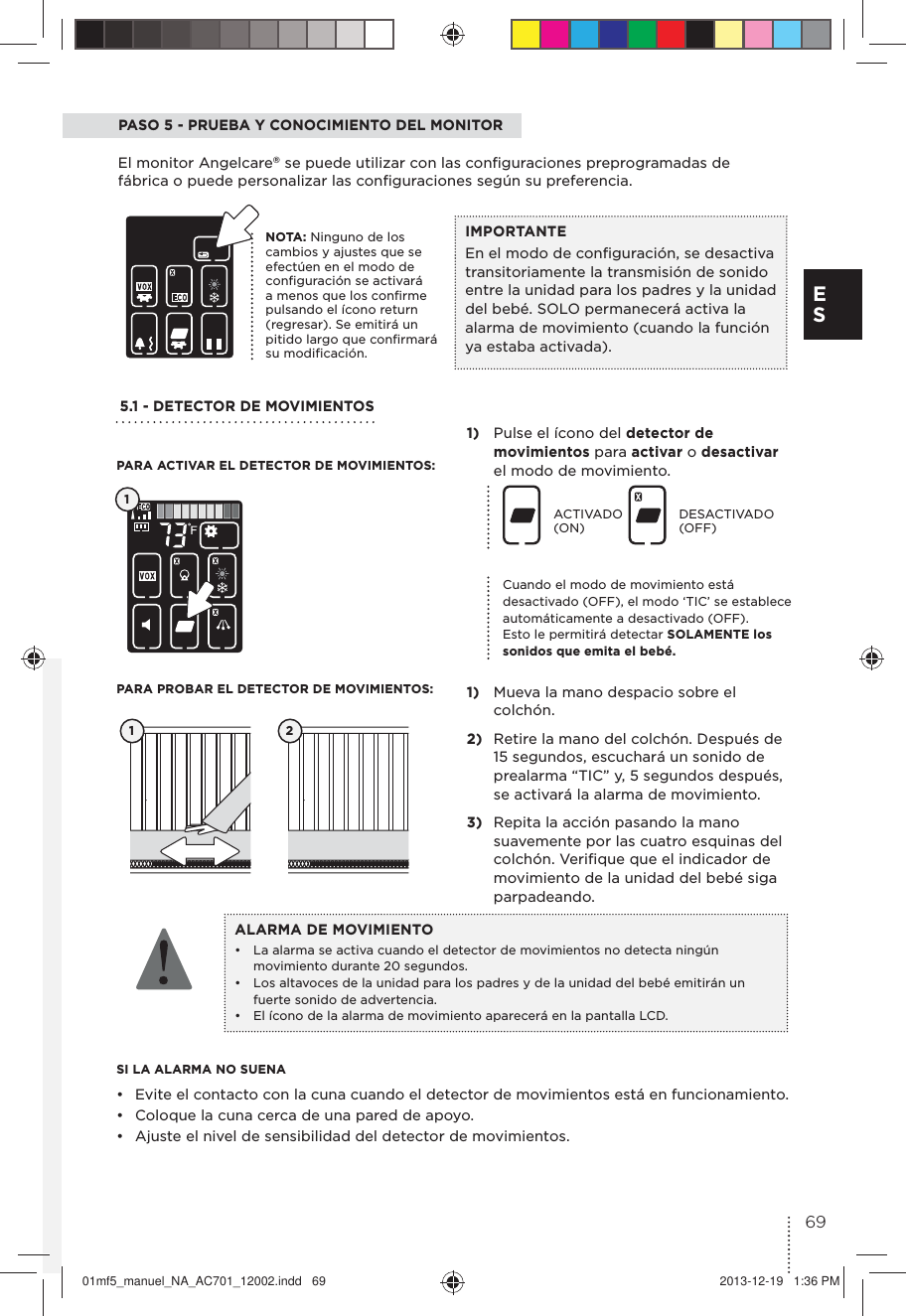 PASO 5 - PRUEBA Y CONOCIMIENTO DEL MONITOREl monitor Angelcare® se puede utilizar con las conﬁguraciones preprogramadas de fábrica o puede personalizar las conﬁguraciones según su preferencia.5.1 - DETECTOR DE MOVIMIENTOS 1)  Pulse el ícono del detector de movimientos para activar o desactivar el modo de movimiento. 1)  Mueva la mano despacio sobre el colchón.2)  Retire la mano del colchón. Después de 15 segundos, escuchará un sonido de prealarma “TIC” y, 5 segundos después, se activará la alarma de movimiento.3)  Repita la acción pasando la mano suavemente por las cuatro esquinas del colchón. Veriﬁque que el indicador de movimiento de la unidad del bebé siga parpadeando.SI LA ALARMA NO SUENA•  Evite el contacto con la cuna cuando el detector de movimientos está en funcionamiento. •  Coloque la cuna cerca de una pared de apoyo.•  Ajuste el nivel de sensibilidad del detector de movimientos.ACTIVADO (ON)DESACTIVADO (OFF)1 2PARA ACTIVAR EL DETECTOR DE MOVIMIENTOS:PARA PROBAR EL DETECTOR DE MOVIMIENTOS:ALARMA DE MOVIMIENTO•  La alarma se activa cuando el detector de movimientos no detecta ningún movimiento durante 20 segundos.•  Los altavoces de la unidad para los padres y de la unidad del bebé emitirán un fuerte sonido de advertencia.•  El ícono de la alarma de movimiento aparecerá en la pantalla LCD.1Cuando el modo de movimiento está desactivado (OFF), el modo ‘TIC’ se establece automáticamente a desactivado (OFF). Esto le permitirá detectar SOLAMENTE los sonidos que emita el bebé. IMPORTANTEEn el modo de conﬁguración, se desactiva transitoriamente la transmisión de sonido entre la unidad para los padres y la unidad del bebé. SOLO permanecerá activa la alarma de movimiento (cuando la función ya estaba activada).NOTA: Ninguno de los cambios y ajustes que se efectúen en el modo de conﬁguración se activará a menos que los conﬁrme pulsando el ícono return (regresar). Se emitirá un pitido largo que conﬁrmará su modiﬁcación.69E S01mf5_manuel_NA_AC701_12002.indd   69 2013-12-19   1:36 PM