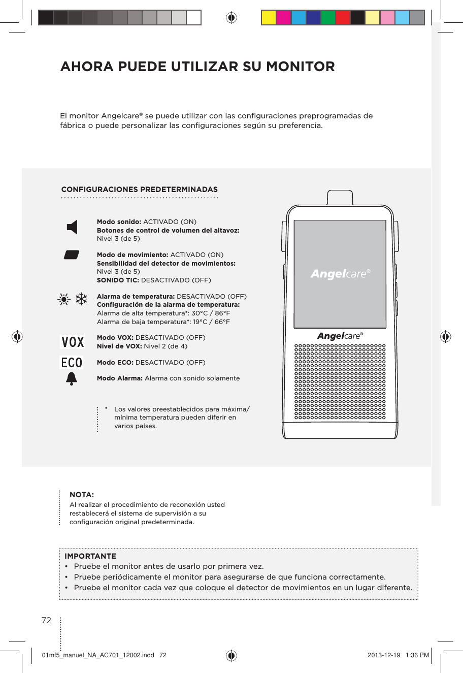 CONFIGURACIONES PREDETERMINADAS AHORA PUEDE UTILIZAR SU MONITOREl monitor Angelcare® se puede utilizar con las conﬁguraciones preprogramadas de fábrica o puede personalizar las conﬁguraciones según su preferencia.IMPORTANTE•  Pruebe el monitor antes de usarlo por primera vez.•  Pruebe periódicamente el monitor para asegurarse de que funciona correctamente. •  Pruebe el monitor cada vez que coloque el detector de movimientos en un lugar diferente.Modo sonido: ACTIVADO (ON) Botones de control de volumen del altavoz:  Nivel 3 (de 5) Modo de movimiento: ACTIVADO (ON) Sensibilidad del detector de movimientos:  Nivel 3 (de 5)  SONIDO TIC: DESACTIVADO (OFF) Alarma de temperatura: DESACTIVADO (OFF)  Configuración de la alarma de temperatura:  Alarma de alta temperatura*: 30°C / 86°F Alarma de baja temperatura*: 19°C / 66°F Modo VOX: DESACTIVADO (OFF)  Nivel de VOX: Nivel 2 (de 4)Modo ECO: DESACTIVADO (OFF) Modo Alarma: Alarma con sonido solamente*  Los valores preestablecidos para máxima/mínima temperatura pueden diferir en varios países.NOTA: Al realizar el procedimiento de reconexión usted restablecerá el sistema de supervisión a su conﬁguración original predeterminada.7201mf5_manuel_NA_AC701_12002.indd   72 2013-12-19   1:36 PM