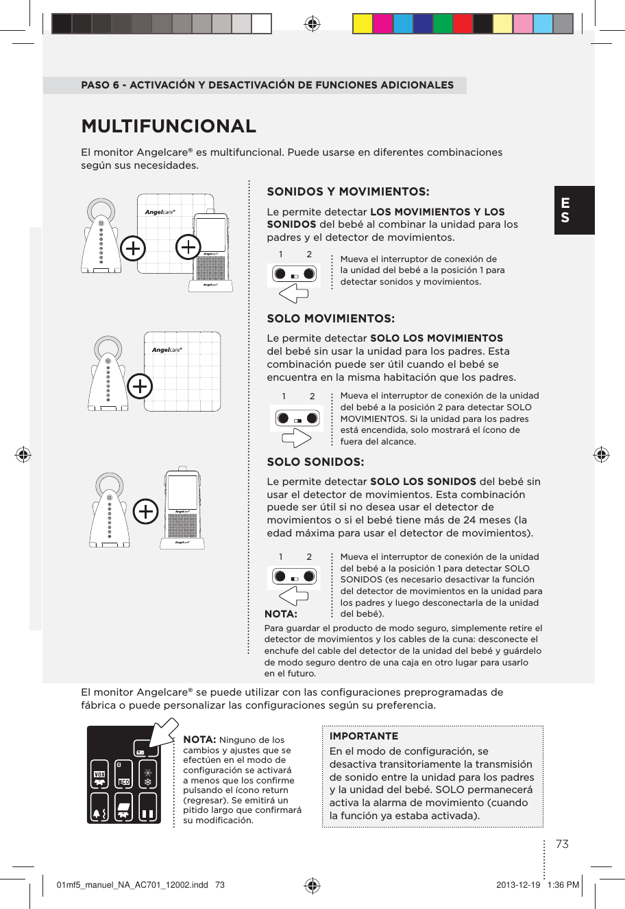 PASO 6 - ACTIVACIÓN Y DESACTIVACIÓN DE FUNCIONES ADICIONALESEl monitor Angelcare® es multifuncional. Puede usarse en diferentes combinaciones según sus necesidades.SOLO MOVIMIENTOS: Le permite detectar SOLO LOS MOVIMIENTOS del bebé sin usar la unidad para los padres. Esta combinación puede ser útil cuando el bebé se encuentra en la misma habitación que los padres.SONIDOS Y MOVIMIENTOS: Le permite detectar LOS MOVIMIENTOS Y LOS SONIDOS del bebé al combinar la unidad para los padres y el detector de movimientos.SOLO SONIDOS:Le permite detectar SOLO LOS SONIDOS del bebé sin usar el detector de movimientos. Esta combinación puede ser útil si no desea usar el detector de movimientos o si el bebé tiene más de 24 meses (la edad máxima para usar el detector de movimientos).MULTIFUNCIONAL1122Mueva el interruptor de conexión de la unidad del bebé a la posición 2 para detectar SOLO MOVIMIENTOS. Si la unidad para los padres está encendida, solo mostrará el ícono de fuera del alcance.Mueva el interruptor de conexión de la unidad del bebé a la posición 1 para detectar SOLO SONIDOS (es necesario desactivar la función del detector de movimientos en la unidad para los padres y luego desconectarla de la unidad del bebé).Mueva el interruptor de conexión de la unidad del bebé a la posición 1 para detectar sonidos y movimientos.NOTA:Para guardar el producto de modo seguro, simplemente retire el detector de movimientos y los cables de la cuna: desconecte el enchufe del cable del detector de la unidad del bebé y guárdelo de modo seguro dentro de una caja en otro lugar para usarlo en el futuro.El monitor Angelcare® se puede utilizar con las conﬁguraciones preprogramadas de fábrica o puede personalizar las conﬁguraciones según su preferencia.IMPORTANTEEn el modo de conﬁguración, se desactiva transitoriamente la transmisión de sonido entre la unidad para los padres y la unidad del bebé. SOLO permanecerá activa la alarma de movimiento (cuando la función ya estaba activada).NOTA: Ninguno de los cambios y ajustes que se efectúen en el modo de conﬁguración se activará a menos que los conﬁrme pulsando el ícono return (regresar). Se emitirá un pitido largo que conﬁrmará su modiﬁcación.1273E S01mf5_manuel_NA_AC701_12002.indd   73 2013-12-19   1:36 PM