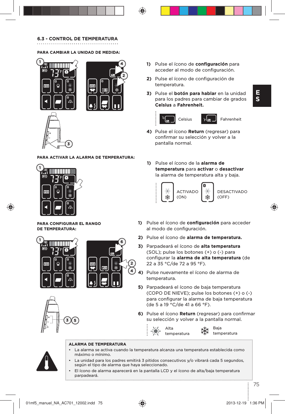1)  Pulse el ícono de configuración para acceder al modo de conﬁguración.2)  Pulse el ícono de conﬁguración de temperatura. 3)  Pulse el botón para hablar en la unidad para los padres para cambiar de grados Celsius a Fahrenheit.Celsius Fahrenheit4)  Pulse el ícono Return (regresar) para conﬁrmar su selección y volver a la pantalla normal.6.3 - CONTROL DE TEMPERATURA PARA CAMBIAR LA UNIDAD DE MEDIDA:PARA CONFIGURAR EL RANGO  DE TEMPERATURA:PARA ACTIVAR LA ALARMA DE TEMPERATURA:1)  Pulse el ícono de configuración para acceder al modo de conﬁguración.2)  Pulse el ícono de alarma de temperatura.3)  Parpadeará el ícono de alta temperatura (SOL); pulse los botones (+) o (-) para conﬁgurar la alarma de alta temperatura (de 22 a 35 °C/de 72 a 95 °F).4)  Pulse nuevamente el ícono de alarma de temperatura.5)  Parpadeará el ícono de baja temperatura (COPO DE NIEVE); pulse los botones (+) o (-) para conﬁgurar la alarma de baja temperatura (de 5 a 19 °C/de 41 a 66 °F).6)  Pulse el ícono Return (regresar) para conﬁrmar su selección y volver a la pantalla normal.Alta temperaturaBaja temperaturaALARMA DE TEMPERATURA•  La alarma se activa cuando la temperatura alcanza una temperatura establecida como máximo o mínimo.•  La unidad para los padres emitirá 3 pitidos consecutivos y/o vibrará cada 5 segundos, según el tipo de alarma que haya seleccionado. •  El ícono de alarma aparecerá en la pantalla LCD y el ícono de alta/baja temperatura parpadeará.131132454261)  Pulse el ícono de la alarma de temperatura para activar o desactivar la alarma de temperatura alta y baja.ACTIVADO (ON)DESACTIVADO (OFF) 75E S01mf5_manuel_NA_AC701_12002.indd   75 2013-12-19   1:36 PM