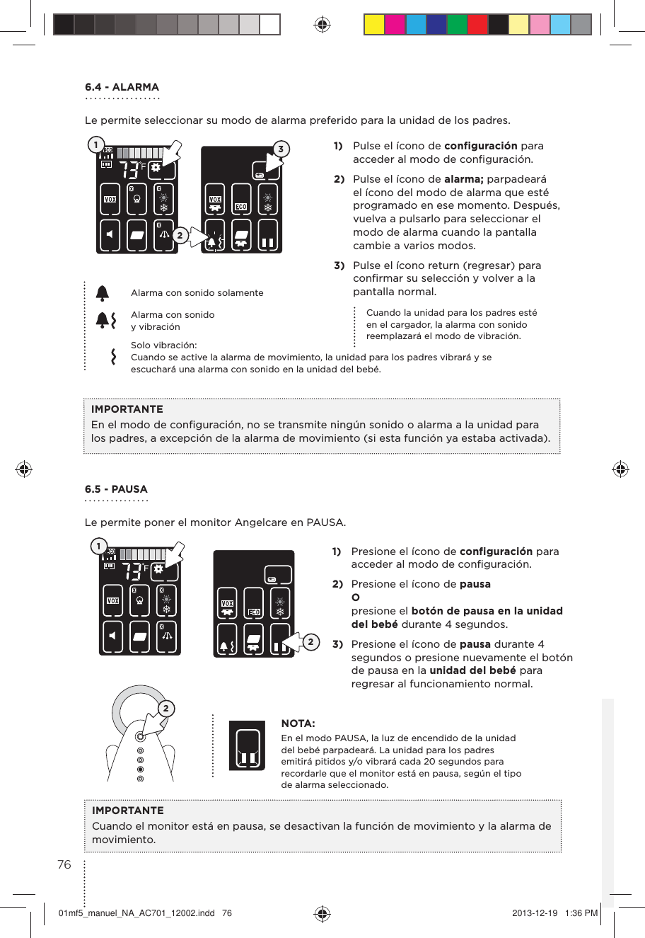 6.4 - ALARMALe permite seleccionar su modo de alarma preferido para la unidad de los padres.1)  Pulse el ícono de configuración para acceder al modo de conﬁguración.2)  Pulse el ícono de alarma; parpadeará el ícono del modo de alarma que esté programado en ese momento. Después, vuelva a pulsarlo para seleccionar el modo de alarma cuando la pantalla cambie a varios modos.3)  Pulse el ícono return (regresar) para conﬁrmar su selección y volver a la pantalla normal. IMPORTANTEEn el modo de conﬁguración, no se transmite ningún sonido o alarma a la unidad para los padres, a excepción de la alarma de movimiento (si esta función ya estaba activada).Cuando la unidad para los padres esté en el cargador, la alarma con sonido reemplazará el modo de vibración.Alarma con sonido solamenteSolo vibración:Cuando se active la alarma de movimiento, la unidad para los padres vibrará y se escuchará una alarma con sonido en la unidad del bebé.123Alarma con sonido  y vibración 6.5 - PAUSA Le permite poner el monitor Angelcare en PAUSA.1)  Presione el ícono de configuración para acceder al modo de conﬁguración.2)  Presione el ícono de pausa O presione el botón de pausa en la unidad  del bebé durante 4 segundos.3)  Presione el ícono de pausa durante 4 segundos o presione nuevamente el botón de pausa en la unidad del bebé para regresar al funcionamiento normal.NOTA:En el modo PAUSA, la luz de encendido de la unidad del bebé parpadeará. La unidad para los padres emitirá pitidos y/o vibrará cada 20 segundos para recordarle que el monitor está en pausa, según el tipo de alarma seleccionado.IMPORTANTECuando el monitor está en pausa, se desactivan la función de movimiento y la alarma de movimiento.1227601mf5_manuel_NA_AC701_12002.indd   76 2013-12-19   1:36 PM