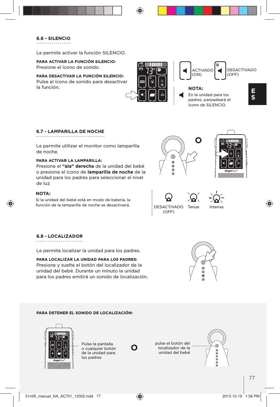 PARA DETENER EL SONIDO DE LOCALIZACIÓN:Pulse la pantalla o cualquier botón de la unidad para los padrespulse el botón del localizador de la unidad del bebéOO6.6 - SILENCIOLe permite activar la función SILENCIO.PARA ACTIVAR LA FUNCIÓN SILENCIO: Presione el ícono de sonido.PARA DESACTIVAR LA FUNCIÓN SILENCIO: Pulse el ícono de sonido para desactivar  la función. NOTA:En la unidad para los padres, parpadeará el ícono de SILENCIO.NOTA:Si la unidad del bebé está en modo de batería, la función de la lamparilla de noche se desactivará. DESACTIVADO (OFF) Tenue IntensaACTIVADO (ON)DESACTIVADO (OFF)6.7 - LAMPARILLA DE NOCHELe permite utilizar el monitor como lamparilla  de noche.PARA ACTIVAR LA LAMPARILLA: Presione el “ala” derecha de la unidad del bebé o presione el ícono de lamparilla de noche de la unidad para los padres para seleccionar el nivel de luz6.8 - LOCALIZADORLe permite localizar la unidad para los padres.PARA LOCALIZAR LA UNIDAD PARA LOS PADRES:Presione y suelte el botón del localizador de la  unidad del bebé. Durante un minuto la unidad  para los padres emitirá un sonido de localización.77E S01mf5_manuel_NA_AC701_12002.indd   77 2013-12-19   1:36 PM