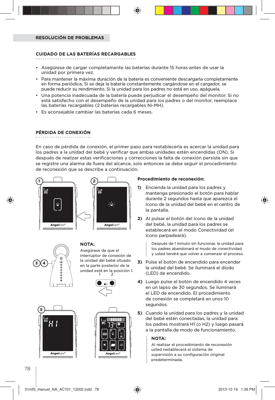 NOTA:Asegúrese de que el interruptor de conexión de la unidad del bebé situado en la parte posterior de la unidad esté en la posición 1. RESOLUCIÓN DE PROBLEMAS3 4Procedimiento de reconexión:1)  Encienda la unidad para los padres y mantenga presionado el botón para hablar durante 2 segundos hasta que aparezca el ícono de la unidad del bebé en el centro de la pantalla.2)  Al pulsar el botón del ícono de la unidad del bebé, la unidad para los padres se establecerá en el modo Conectividad (el ícono parpadeará).  Después de 1 minuto sin funcionar, la unidad para los padres abandonará el modo de conectividad y usted tendrá que volver a comenzar el proceso.3)  Pulse el botón de encendido para encender la unidad del bebé. Se iluminará el diodo (LED) de encendido. 4)  Luego pulse el botón de encendido 4 veces en un lapso de 30 segundos. Se iluminará el LED de encendido. El procedimiento de conexión se completará en unos 10 segundos.5)  Cuando la unidad para los padres y la unidad del bebé estén conectadas, la unidad para los padres mostrará H1 (o H2) y luego pasará a la pantalla de modo de funcionamiento.1 25NOTA:Al realizar el procedimiento de reconexión usted restablecerá el sistema de supervisión a su conﬁguración original predeterminada.PÉRDIDA DE CONEXIÓN En caso de pérdida de conexión, el primer paso para restablecerla es acercar la unidad para los padres a la unidad del bebé y veriﬁcar que ambas unidades estén encendidas (ON). Si después de realizar estas veriﬁcaciones y correcciones la falta de conexión persiste sin que se registre una alarma de fuera del alcance, solo entonces se debe seguir el procedimiento de reconexión que se describe a continuación.CUIDADO DE LAS BATERÍAS RECARGABLES •  Asegúrese de cargar completamente las baterías durante 15 horas antes de usar la unidad por primera vez. •  Para mantener la máxima duración de la batería es conveniente descargarla completamente en forma periódica. Si se deja la batería constantemente cargándose en el cargador, se puede reducir su rendimiento. Si la unidad para los padres no está en uso, apáguela. •  Una potencia inadecuada de la batería puede perjudicar el desempeño del monitor. Si no está satisfecho con el desempeño de la unidad para los padres o del monitor, reemplace las baterías recargables (2 baterías recargables Ni-MH). •  Es aconsejable cambiar las baterías cada 6 meses.127801mf5_manuel_NA_AC701_12002.indd   78 2013-12-19   1:36 PM