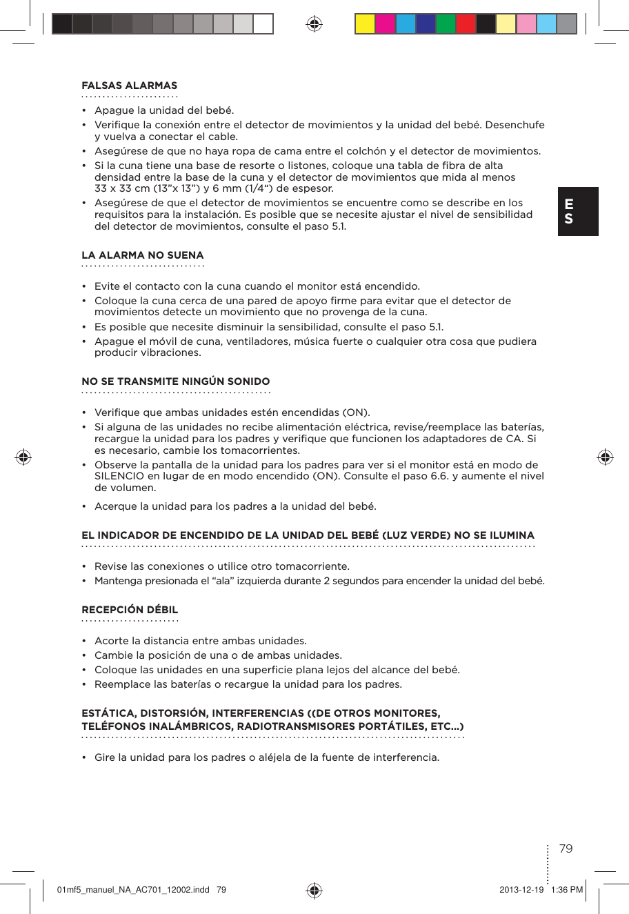 FALSAS ALARMAS•  Apague la unidad del bebé.•  Veriﬁque la conexión entre el detector de movimientos y la unidad del bebé. Desenchufe y vuelva a conectar el cable.•  Asegúrese de que no haya ropa de cama entre el colchón y el detector de movimientos. •  Si la cuna tiene una base de resorte o listones, coloque una tabla de ﬁbra de alta densidad entre la base de la cuna y el detector de movimientos que mida al menos 33 x 33 cm (13”x 13”) y 6 mm (1/4“) de espesor.•  Asegúrese de que el detector de movimientos se encuentre como se describe en los requisitos para la instalación. Es posible que se necesite ajustar el nivel de sensibilidad del detector de movimientos, consulte el paso 5.1.LA ALARMA NO SUENA •  Evite el contacto con la cuna cuando el monitor está encendido.•  Coloque la cuna cerca de una pared de apoyo ﬁrme para evitar que el detector de movimientos detecte un movimiento que no provenga de la cuna. •  Es posible que necesite disminuir la sensibilidad, consulte el paso 5.1.•  Apague el móvil de cuna, ventiladores, música fuerte o cualquier otra cosa que pudiera producir vibraciones.NO SE TRANSMITE NINGÚN SONIDO•  Veriﬁque que ambas unidades estén encendidas (ON).•  Si alguna de las unidades no recibe alimentación eléctrica, revise/reemplace las baterías, recargue la unidad para los padres y veriﬁque que funcionen los adaptadores de CA. Si es necesario, cambie los tomacorrientes.•  Observe la pantalla de la unidad para los padres para ver si el monitor está en modo de SILENCIO en lugar de en modo encendido (ON). Consulte el paso 6.6. y aumente el nivel de volumen.•  Acerque la unidad para los padres a la unidad del bebé.EL INDICADOR DE ENCENDIDO DE LA UNIDAD DEL BEBÉ (LUZ VERDE) NO SE ILUMINA •  Revise las conexiones o utilice otro tomacorriente.•  Mantenga presionada el “ala” izquierda durante 2 segundos para encender la unidad del bebé.RECEPCIÓN DÉBIL •  Acorte la distancia entre ambas unidades.•  Cambie la posición de una o de ambas unidades.•  Coloque las unidades en una superﬁcie plana lejos del alcance del bebé.•  Reemplace las baterías o recargue la unidad para los padres.ESTÁTICA, DISTORSIÓN, INTERFERENCIAS ((DE OTROS MONITORES,  TELÉFONOS INALÁMBRICOS, RADIOTRANSMISORES PORTÁTILES, ETC...) •  Gire la unidad para los padres o aléjela de la fuente de interferencia.79E S01mf5_manuel_NA_AC701_12002.indd   79 2013-12-19   1:36 PM