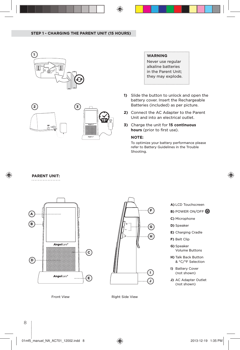 STEP 1 - CHARGING THE PARENT UNIT (15 HOURS)12 31)  Slide the button to unlock and open the battery cover. Insert the Rechargeable Batteries (included) as per picture.2)  Connect the AC Adapter to the Parent  Unit and into an electrical outlet.3)  Charge the unit for 15 continuous hours (prior to ﬁrst use). NOTE:To optimize your battery performance please refer to Battery Guidelines in the Trouble Shooting.WARNINGNever use regular alkaline batteries in the Parent Unit; they may explode. PARENT UNIT:Front View Right Side ViewFBCADEGJIHA) LCD TouchscreenB) POWER ON/OFF C) MicrophoneD) SpeakerE) Charging CradleF) Belt ClipG) Speaker  Volume ButtonsH) Talk Back Button &amp; °C/°F SelectionI)  Battery Cover (not shown)J)  AC Adapter Outlet (not shown)15801mf5_manuel_NA_AC701_12002.indd   8 2013-12-19   1:35 PM