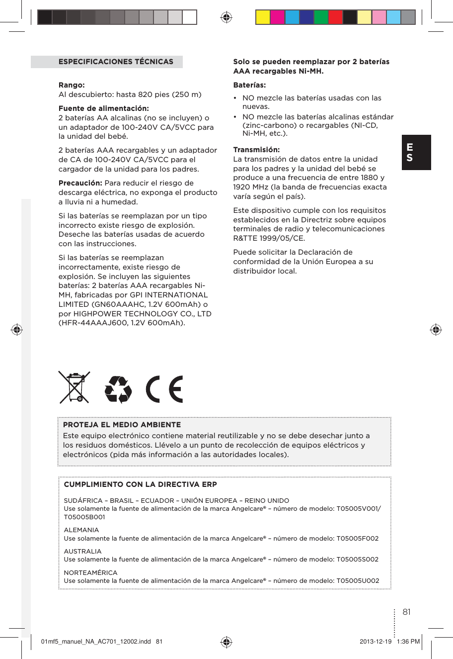 ESPECIFICACIONES TÉCNICASRango:  Al descubierto: hasta 820 pies (250 m)Fuente de alimentación:  2 baterías AA alcalinas (no se incluyen) o un adaptador de 100-240V CA/5VCC para la unidad del bebé.2 baterías AAA recargables y un adaptador de CA de 100-240V CA/5VCC para el cargador de la unidad para los padres.Precaución: Para reducir el riesgo de descarga eléctrica, no exponga el producto a lluvia ni a humedad.Si las baterías se reemplazan por un tipo incorrecto existe riesgo de explosión. Deseche las baterías usadas de acuerdo con las instrucciones. Si las baterías se reemplazan incorrectamente, existe riesgo de explosión. Se incluyen las siguientes baterías: 2 baterías AAA recargables Ni-MH, fabricadas por GPI INTERNATIONAL LIMITED (GN60AAAHC, 1.2V 600mAh) o por HIGHPOWER TECHNOLOGY CO., LTD (HFR-44AAAJ600, 1.2V 600mAh).CUMPLIMIENTO CON LA DIRECTIVA ERPSUDÁFRICA – BRASIL – ECUADOR – UNIÓN EUROPEA – REINO UNIDO Use solamente la fuente de alimentación de la marca Angelcare® – número de modelo: T05005V001/T05005B001ALEMANIA  Use solamente la fuente de alimentación de la marca Angelcare® – número de modelo: T05005F002AUSTRALIA Use solamente la fuente de alimentación de la marca Angelcare® – número de modelo: T05005S002NORTEAMÉRICA Use solamente la fuente de alimentación de la marca Angelcare® – número de modelo: T05005U002PROTEJA EL MEDIO AMBIENTE Este equipo electrónico contiene material reutilizable y no se debe desechar junto a los residuos domésticos. Llévelo a un punto de recolección de equipos eléctricos y electrónicos (pida más información a las autoridades locales).Solo se pueden reemplazar por 2 baterías AAA recargables Ni-MH.Baterías: •  NO mezcle las baterías usadas con las nuevas.•  NO mezcle las baterías alcalinas estándar (zinc-carbono) o recargables (NI-CD, Ni-MH, etc.).Transmisión: La transmisión de datos entre la unidad para los padres y la unidad del bebé se produce a una frecuencia de entre 1880 y 1920 MHz (la banda de frecuencias exacta varía según el país).Este dispositivo cumple con los requisitos establecidos en la Directriz sobre equipos terminales de radio y telecomunicaciones R&amp;TTE 1999/05/CE.Puede solicitar la Declaración de conformidad de la Unión Europea a su distribuidor local.81E S01mf5_manuel_NA_AC701_12002.indd   81 2013-12-19   1:36 PM
