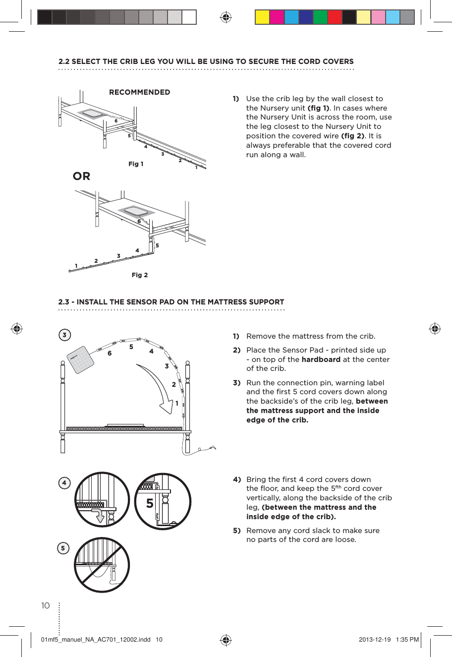 654321654321Fig 1Fig 21)  Use the crib leg by the wall closest to the Nursery unit (fig 1). In cases where the Nursery Unit is across the room, use the leg closest to the Nursery Unit to position the covered wire (fig 2). It is always preferable that the covered cord run along a wall.2.2 SELECT THE CRIB LEG YOU WILL BE USING TO SECURE THE CORD COVERSRECOMMENDED1)  Remove the mattress from the crib.2)  Place the Sensor Pad - printed side up - on top of the hardboard at the center of the crib. 3)  Run the connection pin, warning label and the ﬁrst 5 cord covers down along the backside’s of the crib leg, between the mattress support and the inside edge of the crib. 32.3 - INSTALL THE SENSOR PAD ON THE MATTRESS SUPPORT654312OR454)  Bring the ﬁrst 4 cord covers down the ﬂoor, and keep the 5fth cord cover vertically, along the backside of the crib leg, (between the mattress and the inside edge of the crib).5)  Remove any cord slack to make sure  no parts of the cord are loose. 51001mf5_manuel_NA_AC701_12002.indd   10 2013-12-19   1:35 PM