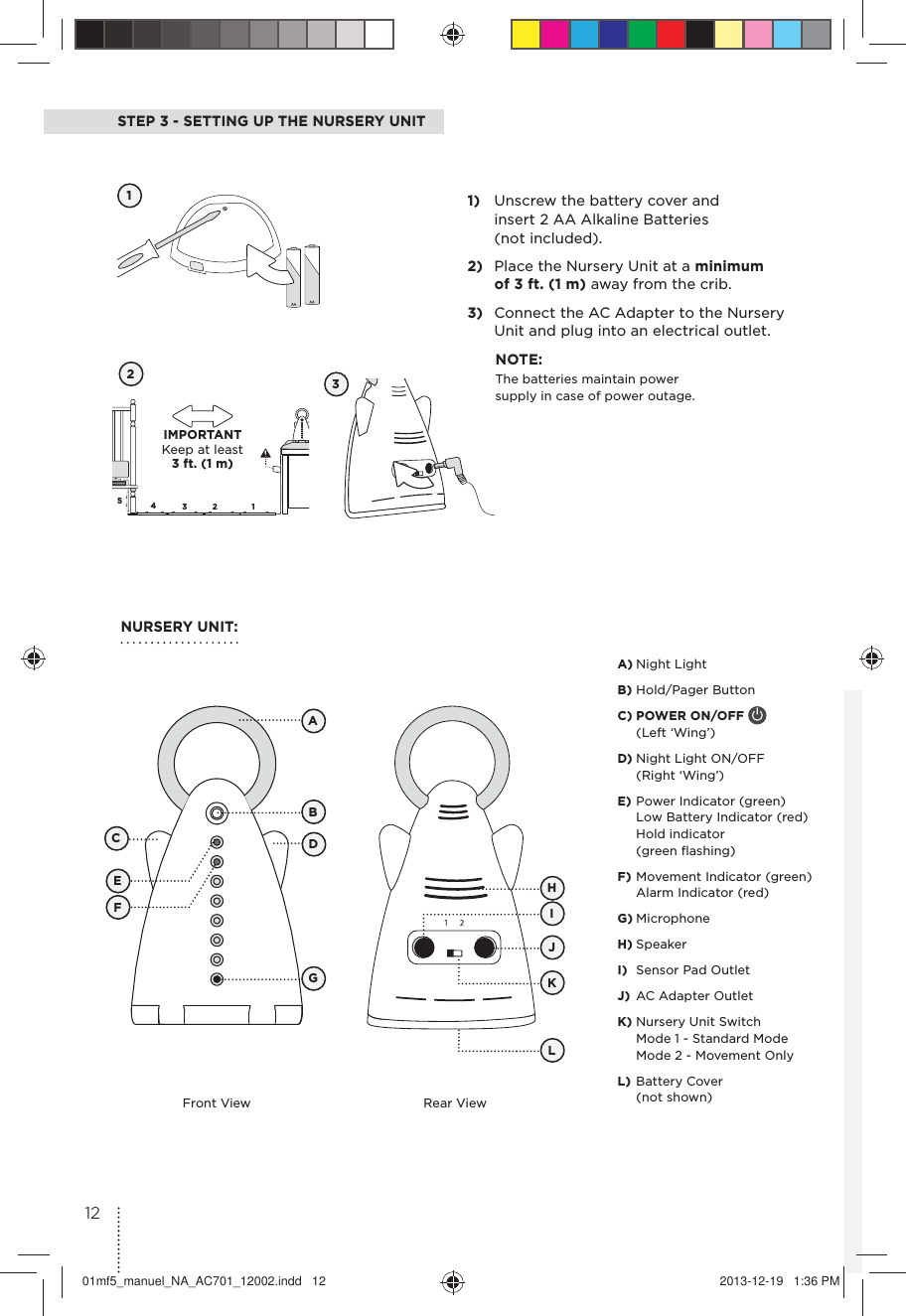 5432 1STEP 3 - SETTING UP THE NURSERY UNIT121)  Unscrew the battery cover and  insert 2 AA Alkaline Batteries  (not included).2)  Place the Nursery Unit at a minimum  of 3 ft. (1 m) away from the crib.3)  Connect the AC Adapter to the Nursery  Unit and plug into an electrical outlet. NOTE:The batteries maintain power  supply in case of power outage. NURSERY UNIT:3Front View Rear ViewABCDEFGHJKLIA) Night LightB) Hold/Pager Button C) POWER ON/OFF   (Left ‘Wing’)D) Night Light ON/OFF (Right ‘Wing’)E) Power Indicator (green) Low Battery Indicator (red) Hold indicator  (green ﬂashing)F) Movement Indicator (green) Alarm Indicator (red)G) MicrophoneH) SpeakerI)  Sensor Pad OutletJ)  AC Adapter OutletK) Nursery Unit Switch Mode 1 - Standard Mode Mode 2 - Movement OnlyL) Battery Cover (not shown)  IMPORTANT  Keep at least 3 ft. (1 m) 1201mf5_manuel_NA_AC701_12002.indd   12 2013-12-19   1:36 PM