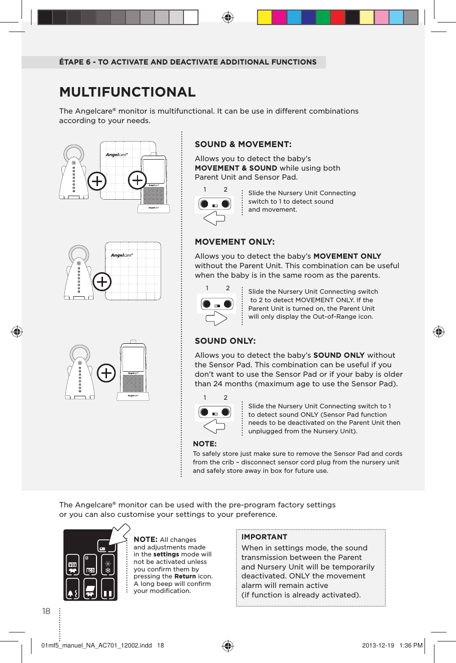 ÉTAPE 6 - TO ACTIVATE AND DEACTIVATE ADDITIONAL FUNCTIONSThe Angelcare® monitor is multifunctional. It can be use in different combinations according to your needs. MOVEMENT ONLY: Allows you to detect the baby’s MOVEMENT ONLY without the Parent Unit. This combination can be useful when the baby is in the same room as the parents.SOUND &amp; MOVEMENT: Allows you to detect the baby’s MOVEMENT &amp; SOUND while using both Parent Unit and Sensor Pad.SOUND ONLY:Allows you to detect the baby’s SOUND ONLY without  the Sensor Pad. This combination can be useful if you don’t want to use the Sensor Pad or if your baby is older than 24 months (maximum age to use the Sensor Pad).MULTIFUNCTIONAL1122Slide the Nursery Unit Connecting switch  to 2 to detect MOVEMENT ONLY. If the Parent Unit is turned on, the Parent Unit will only display the Out-of-Range icon.Slide the Nursery Unit Connecting switch to 1  to detect sound ONLY (Sensor Pad function needs to be deactivated on the Parent Unit then unplugged from the Nursery Unit).Slide the Nursery Unit Connecting  switch to 1 to detect sound  and movement.NOTE:To safely store just make sure to remove the Sensor Pad and cords from the crib – disconnect sensor cord plug from the nursery unit and safely store away in box for future use.The Angelcare® monitor can be used with the pre-program factory settings  or you can also customise your settings to your preference.IMPORTANTWhen in settings mode, the sound transmission between the Parent and Nursery Unit will be temporarily deactivated. ONLY the movement alarm will remain active  (if function is already activated).NOTE: All changes  and adjustments made  in the settings mode will not be activated unless you conﬁrm them by  pressing the Return icon. A long beep will conﬁrm your modiﬁcation. 121801mf5_manuel_NA_AC701_12002.indd   18 2013-12-19   1:36 PM