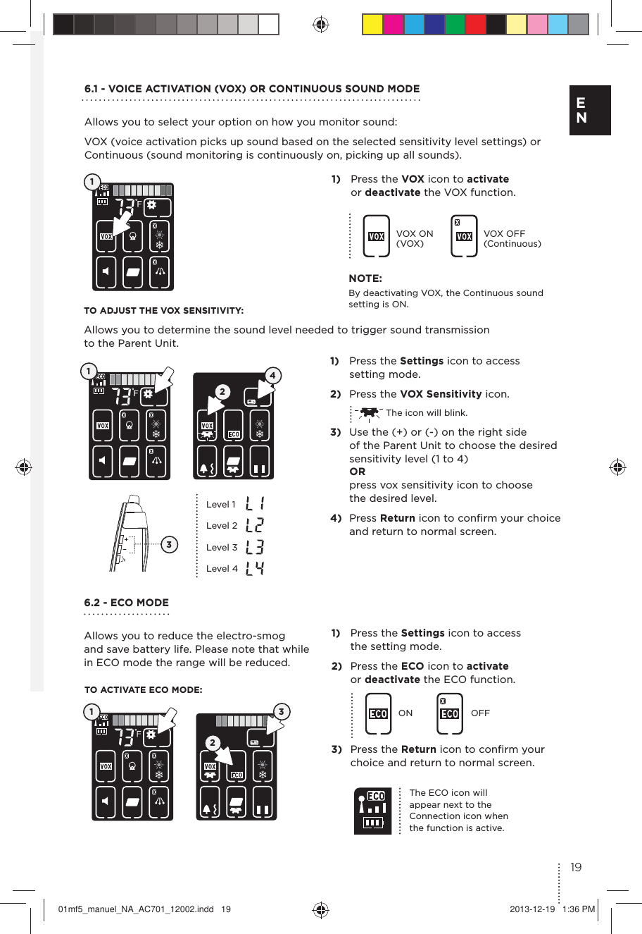 6.1 - VOICE ACTIVATION (VOX) OR CONTINUOUS SOUND MODEAllows you to select your option on how you monitor sound:VOX (voice activation picks up sound based on the selected sensitivity level settings) or  Continuous (sound monitoring is continuously on, picking up all sounds).6.2 - ECO MODEAllows you to reduce the electro-smog  and save battery life. Please note that while in ECO mode the range will be reduced.TO ADJUST THE VOX SENSITIVITY:Allows you to determine the sound level needed to trigger sound transmission  to the Parent Unit.TO ACTIVATE ECO MODE:11)  Press the VOX icon to activate  or deactivate the VOX function. 1)  Press the Settings icon to access  the setting mode. 2)  Press the ECO icon to activate  or deactivate the ECO function.ON OFF3)  Press the Return icon to conﬁrm your  choice and return to normal screen. VOX ON (VOX)VOX OFF (Continuous)1)  Press the Settings icon to access  setting mode.2)  Press the VOX Sensitivity icon.  The icon will blink.3)  Use the (+) or (-) on the right side  of the Parent Unit to choose the desired  sensitivity level (1 to 4) OR  press vox sensitivity icon to choose  the desired level.4)  Press Return icon to conﬁrm your choice and return to normal screen. 124Level 1Level 2Level 3Level 4The ECO icon will appear next to the Connection icon when the function is active.3NOTE:By deactivating VOX, the Continuous sound setting is ON.  12319E N01mf5_manuel_NA_AC701_12002.indd   19 2013-12-19   1:36 PM