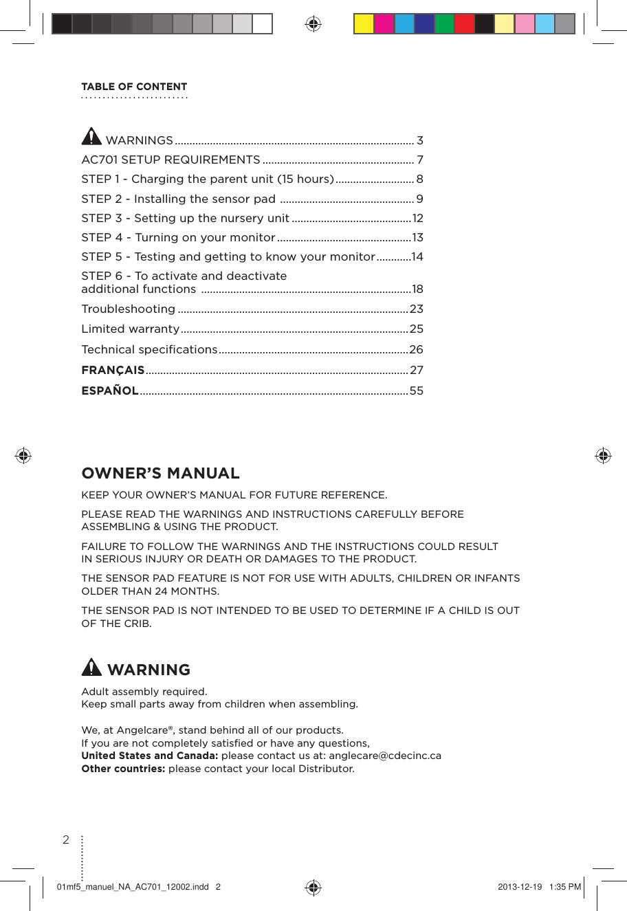 TABLE OF CONTENTOWNER’S MANUAL KEEP YOUR OWNER’S MANUAL FOR FUTURE REFERENCE.PLEASE READ THE WARNINGS AND INSTRUCTIONS CAREFULLY BEFORE  ASSEMBLING &amp; USING THE PRODUCT.FAILURE TO FOLLOW THE WARNINGS AND THE INSTRUCTIONS COULD RESULT  IN SERIOUS INJURY OR DEATH OR DAMAGES TO THE PRODUCT.THE SENSOR PAD FEATURE IS NOT FOR USE WITH ADULTS, CHILDREN OR INFANTS OLDER THAN 24 MONTHS.THE SENSOR PAD IS NOT INTENDED TO BE USED TO DETERMINE IF A CHILD IS OUT OF THE CRIB. WARNINGAdult assembly required.Keep small parts away from children when assembling.We, at Angelcare®, stand behind all of our products.If you are not completely satisﬁed or have any questions,United States and Canada: please contact us at: anglecare@cdecinc.caOther countries: please contact your local Distributor. WARNINGS .................................................................................. 3AC701 SETUP REQUIREMENTS .................................................... 7STEP 1 - Charging the parent unit (15 hours) ........................... 8STEP 2 - Installing the sensor pad  .............................................. 9STEP 3 - Setting up the nursery unit .........................................12STEP 4 - Turning on your monitor ..............................................13STEP 5 - Testing and getting to know your monitor ............14STEP 6 - To activate and deactivate  additional functions  ........................................................................18Troubleshooting ...............................................................................23Limited warranty ..............................................................................25Technical speciﬁcations .................................................................26FRANÇAIS ..........................................................................................27ESPAÑOL ............................................................................................ 55201mf5_manuel_NA_AC701_12002.indd   2 2013-12-19   1:35 PM