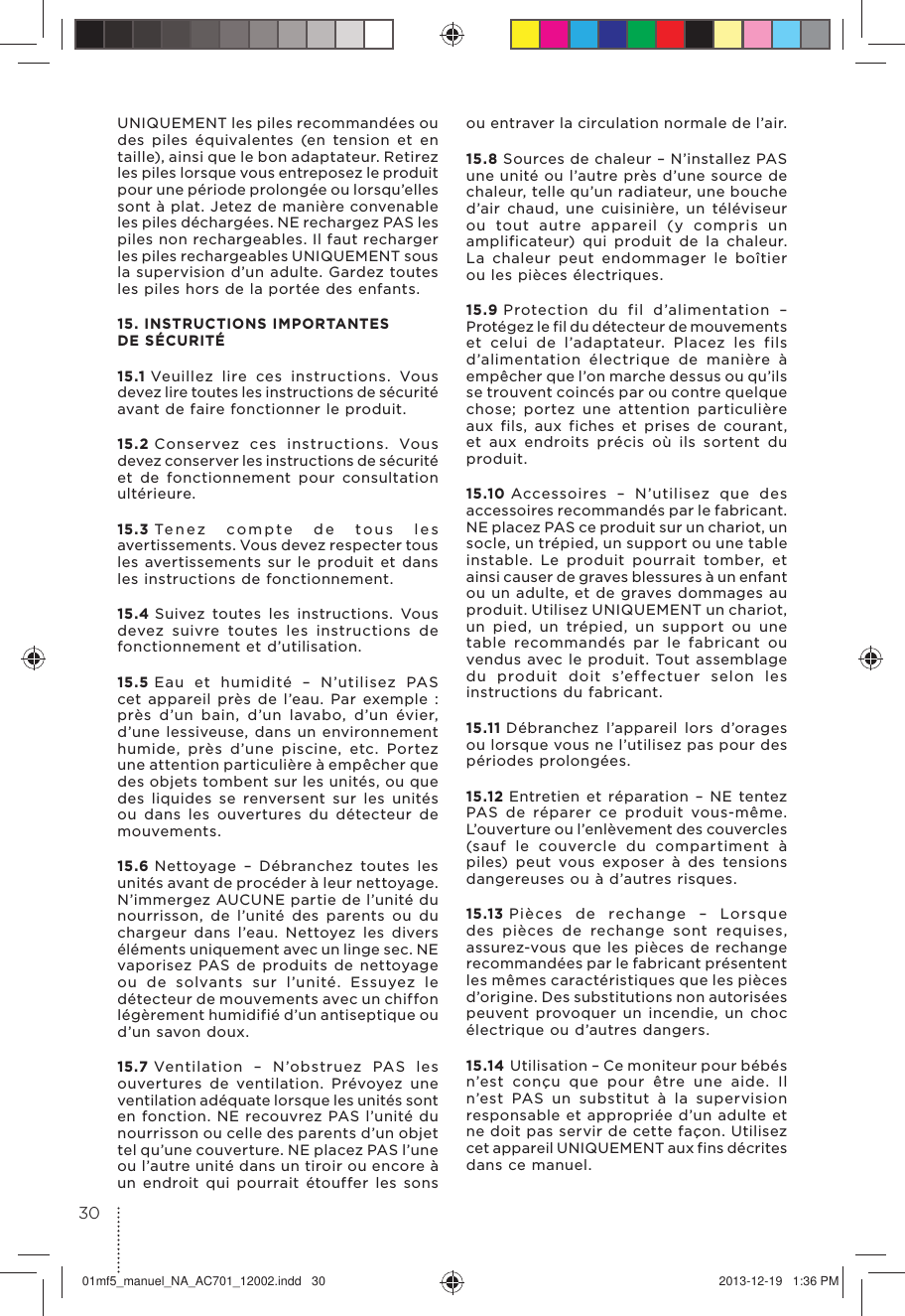 UNIQUEMENT les piles recommandées ou des piles équivalentes (en tension et en taille), ainsi que le bon adaptateur. Retirez les piles lorsque vous entreposez le produit pour une période prolongée ou lorsqu’elles sont à plat. Jetez de manière convenable les piles déchargées. NE rechargez PAS les piles non rechargeables. Il faut recharger les piles rechargeables UNIQUEMENT sous la supervision d’un adulte. Gardez toutes les piles hors de la portée des enfants. 15. INSTRUCTIONS IMPORTANTES DE SÉCURITÉ 15.1 Veuillez lire ces instructions. Vous devez lire toutes les instructions de sécurité avant de faire fonctionner le produit.15.2 Conservez ces instructions. Vous devez conserver les instructions de sécurité et de fonctionnement pour consultation ultérieure.15.3 Tenez compte de tous les avertissements. Vous devez respecter tous les avertissements sur le produit et dans les instructions de fonctionnement.15.4 Suivez toutes les instructions. Vous devez suivre toutes les instructions de fonctionnement et d’utilisation.15.5 Eau et humidité – N’utilisez PAS cet appareil près de l’eau. Par exemple : près d’un bain, d’un lavabo, d’un évier, d’une lessiveuse, dans un environnement humide, près d’une piscine, etc. Portez une attention particulière à empêcher que des objets tombent sur les unités, ou que des liquides se renversent sur les unités ou dans les ouvertures du détecteur de mouvements.15.6 Nettoyage – Débranchez toutes les unités avant de procéder à leur nettoyage. N’immergez AUCUNE partie de l’unité du nourrisson, de l’unité des parents ou du chargeur dans l’eau. Nettoyez les divers éléments uniquement avec un linge sec. NE vaporisez PAS de produits de nettoyage ou de solvants sur l’unité. Essuyez le détecteur de mouvements avec un chiffon légèrement humidifié d’un antiseptique ou d’un savon doux.15.7 Ventilation – N’obstruez PAS les ouvertures de ventilation. Prévoyez une ventilation adéquate lorsque les unités sont en fonction. NE recouvrez PAS l’unité du nourrisson ou celle des parents d’un objet tel qu’une couverture. NE placez PAS l’une ou l’autre unité dans un tiroir ou encore à un endroit qui pourrait étouffer les sons ou entraver la circulation normale de l’air.15.8 Sources de chaleur – N’installez PAS une unité ou l’autre près d’une source de chaleur, telle qu’un radiateur, une bouche d’air chaud, une cuisinière, un téléviseur ou tout autre appareil (y compris un amplificateur) qui produit de la chaleur. La chaleur peut endommager le boîtier ou les pièces électriques.15.9 Protection du fil d’alimentation – Protégez le fil du détecteur de mouvements et celui de l’adaptateur. Placez les fils d’alimentation électrique de manière à empêcher que l’on marche dessus ou qu’ils se trouvent coincés par ou contre quelque chose; portez une attention particulière aux fils, aux fiches et prises de courant, et aux endroits précis où ils sortent du produit.15.10 Accessoires – N’utilisez que des accessoires recommandés par le fabricant. NE placez PAS ce produit sur un chariot, un socle, un trépied, un support ou une table instable. Le produit pourrait tomber, et ainsi causer de graves blessures à un enfant ou un adulte, et de graves dommages au produit. Utilisez UNIQUEMENT un chariot, un pied, un trépied, un support ou une table recommandés par le fabricant ou vendus avec le produit. Tout assemblage du produit doit s’effectuer selon les instructions du fabricant.15.11 Débranchez l’appareil lors d’orages ou lorsque vous ne l’utilisez pas pour des périodes prolongées.15.12 Entretien et réparation – NE tentez PAS de réparer ce produit vous-même. L’ouverture ou l’enlèvement des couvercles (sauf le couvercle du compartiment à piles) peut vous exposer à des tensions dangereuses ou à d’autres risques.15.13 Pièces de rechange – Lorsque des pièces de rechange sont requises, assurez-vous que les pièces de rechange recommandées par le fabricant présentent les mêmes caractéristiques que les pièces d’origine. Des substitutions non autorisées peuvent provoquer un incendie, un choc électrique ou d’autres dangers.15.14 Utilisation – Ce moniteur pour bébés n’est conçu que pour être une aide. Il n’est PAS un substitut à la supervision responsable et appropriée d’un adulte et ne doit pas servir de cette façon. Utilisez cet appareil UNIQUEMENT aux fins décrites dans ce manuel.3001mf5_manuel_NA_AC701_12002.indd   30 2013-12-19   1:36 PM